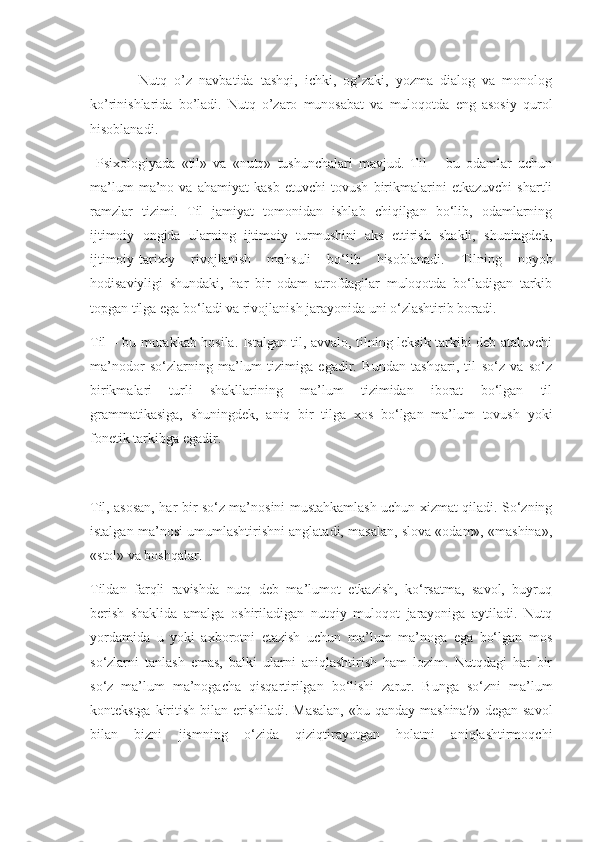               Nutq   o’z   navbatida   tashqi,   ichki,   og’zaki,   yozma   dialog   va   monolog
ko’rinishlarida   bo’ladi.   Nutq   o’zaro   munosabat   va   muloqotda   eng   asosiy   qurol
hisoblanadi.
  Psixologiyada   «til»   va   «nutq»   tushunchalari   mavjud.   Til   –   bu   odamlar   uchun
ma’lum   ma’no   va   ahamiyat   kasb   etuvchi   tovush   birikmalarini   etkazuvchi   shartli
ramzlar   tizimi.   Til   jamiyat   tomonidan   ishlab   chiqilgan   bo‘lib,   odamlarning
ijtimoiy   ongida   ularning   ijtimoiy   turmushini   aks   ettirish   shakli,   shuningdek,
ijtimoiy-tarixiy   rivojlanish   mahsuli   bo‘lib   hisoblanadi.   Tilning   noyob
hodisaviyligi   shundaki,   har   bir   odam   atrofdagilar   muloqotda   bo‘ladigan   tarkib
topgan tilga ega bo‘ladi va rivojlanish jarayonida uni o‘zlashtirib boradi.
Til – bu murakkab hosila. Istalgan til, avvalo, tilning leksik tarkibi deb ataluvchi
ma’nodor   so‘zlarning   ma’lum   tizimiga   egadir.   Bundan   tashqari,   til   so‘z   va   so‘z
birikmalari   turli   shakllarining   ma’lum   tizimidan   iborat   bo‘lgan   til
grammatikasiga,   shuningdek,   aniq   bir   tilga   xos   bo‘lgan   ma’lum   tovush   yoki
fonetik tarkibga egadir.
Til, asosan, har bir so‘z ma’nosini mustahkamlash uchun xizmat qiladi. So‘zning
istalgan ma’nosi umumlashtirishni anglatadi, masalan, slova «odam», «mashina»,
«stol» va boshqalar.
Tildan   farqli   ravishda   nutq   deb   ma’lumot   etkazish,   ko‘rsatma,   savol,   buyruq
berish   shaklida   amalga   oshiriladigan   nutqiy   muloqot   jarayoniga   aytiladi.   Nutq
yordamida   u   yoki   axborotni   etazish   uchun   ma’lum   ma’noga   ega   bo‘lgan   mos
so‘zlarni   tanlash   emas,   balki   ularni   aniqlashtirish   ham   lozim.   Nutqdagi   har   bir
so‘z   ma’lum   ma’nogacha   qisqartirilgan   bo‘lishi   zarur.   Bunga   so‘zni   ma’lum
kontekstga kiritish bilan erishiladi. Masalan,  «bu qanday mashina?» degan savol
bilan   bizni   jismning   o‘zida   qiziqtirayotgan   holatni   aniqlashtirmoqchi 