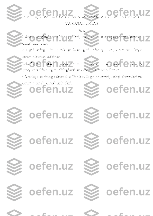 BOSHOQLI VA DUKKAKLI EKINLARNI ZARARLI HASHAROTLARI
VA KASALLIKLAR
Reja:
1.Xitoy   urug‘xo‘rini   o‘tish   yo‘llari,   rivojlanish   xususiyatlari   va   karantin
kurash tadbirlari.
2.Bug‘doyning   Hind   qorakuya   kasalligini   o‘tish   yo‘llari,   zarari   va   ularga
karantin kurash tadbirlari.
3.Bug‘doy   sariq   bakteriozining   tashqi   alomatlari,   kasallik
qo‘zg‘atuvchisining morfologiyasi va karantin kurash tadbirlari.
4.Makkajo‘xorining bakterial so‘lish kasalligining zarari, tashqi alomatlari va
karantin qarshi kurash tadbirlari. 