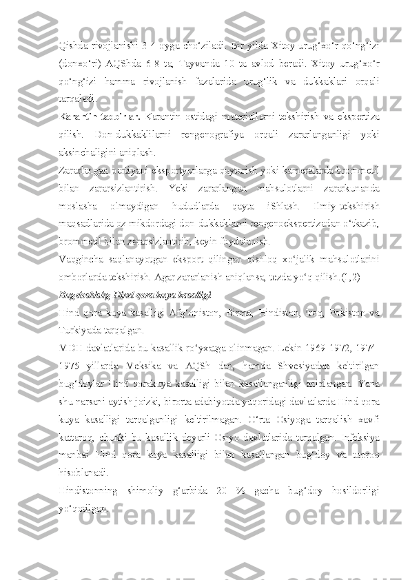 Qishda rivojlanishi 3-4 oyga cho‘ziladi. Bir yilda Xitoy urug‘xo‘r qo‘ng‘izi
(donxo‘ri)   AQShda   6-8   ta,   Tayvanda   10   ta   avlod   beradi.   Xitoy   urug‘xo‘r
qo‘ng‘izi   hamma   rivojlanish   fazalarida   urug‘lik   va   dukkaklari   orqali
tarqaladi.
Karantin tadbirlar.   Karantin   ostidagi   materiallarni   tekshirish   va   ekspertiza
qilish.   Don-dukkaklilarni   rengenografiya   orqali   zararlanganligi   yoki
aksinchaligini aniqlash.
Zararlangan partiyani eksportyorlarga qaytarish yoki kameralarda brommetil
bilan   zararsizlantirish.   Yeki   zararlangan   mahsulotlarni   zararkunanda
moslasha   olmaydigan   hududlarda   qayta   iShlash.   Ilmiy-tekshirish
maqsadlarida oz mikdordagi don-dukkaklarni rengenoekspertizadan o‘tkazib,
brommetil bilan zararsizlantirib, keyin foydalanish.
Vaqgincha   saqlanayotgan   eksport   qilingan   qishloq   xo‘jalik   mahsulotlarini
omborlarda tekshirish. Agar zararlanish aniqlansa, tezda yo‘q qilish.(1,2)
Bugdoshishg Hind qora kuya kasalligi  
Hind   qora   kuya   kasalligi   Afg‘oniston,   Birma,   Hindiston,   Iroq,   Pokiston   va
Turkiyada tarqalgan.
MDH davlatlarida bu kasallik ro‘yxatga olinmagan. Lekin 1969-1972, 1974-
1975   yillarda   Meksika   va   AQSh   dan,   hamda   Shvesiyadan   keltirilgan
bug‘doylar   Hind   qorakuya   kasalligi   bilan   kasallanganligi   aniqlangan.   Yana
shu narsani aytish joizki, birorta adabiyotda yuqoridagi davlatlarda Hind qora
kuya   kasalligi   tarqalganligi   keltirilmagan.   O‘rta   Osiyoga   tarqalish   xavfi
kattaroq,   chunki   bu   kasallik   deyarli   Osiyo   davlatlarida   tarqalgan.   Infeksiya
manbai   Hind   qora   kuya   kasalligi   bilan   kasallangan   bug‘doy   va   tuproq
hisoblanadi.
Hindistonning   shimoliy   g‘arbida   20   %   gacha   bug‘doy   hosildorligi
yo‘qotilgan. 