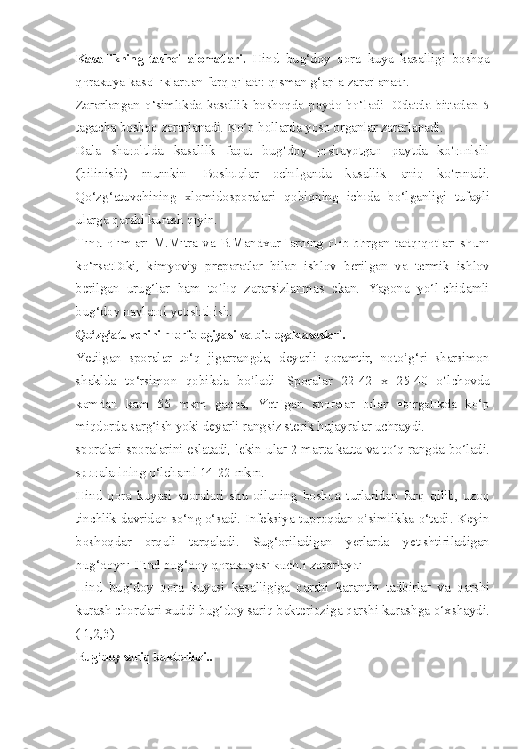 Kasallikning   tashqi   alomatlari.   Hind   bug‘doy   qora   kuya   kasalligi   boshqa
qorakuya kasalliklardan farq qiladi: qisman g‘apla zararlanadi.
Zararlangan   o‘simlikda   kasallik   boshoqda   paydo   bo‘ladi.   Odatda   bittadan   5
tagacha boshoq zararlanadi. Ko‘p hollarda yosh organlar zararlanadi.
Dala   sharoitida   kasallik   faqat   bug‘doy   pishayotgan   paytda   ko‘rinishi
(bilinishi)   mumkin.   Boshoqlar   ochilganda   kasallik   aniq   ko‘rinadi.
Qo‘zg‘atuvchining   xlomidosporalari   qobiqning   ichida   bo‘lganligi   tufayli
ularga qarshi kurash qiyin.
Hind olimlari M.Mitra va B.Mandxur larning olib bbrgan tadqiqotlari shuni
ko‘rsatDiki,   kimyoviy   preparatlar   bilan   ishlov   berilgan   va   termik   ishlov
berilgan   urug‘lar   ham   to‘liq   zararsizlanmas   ekan.   Yagona   yo‘l-chidamli
bug‘doy navlarni yetishtirish.
Qo‘zg‘atuvchini morfologiyasi va biologak asoslari.
Ye tilgan   sporalar   to‘q   jigarrangda,   deyarli   qoramtir,   noto‘g‘ri   sharsimon
shaklda   to‘rsimon   qobikda   bo‘ladi.   Sporalar   22-42   x   25-40   o‘lchovda
kamdan   kam   55   mkm   gacha,   Yetilgan   sporalar   bilan   •birgalikda   ko‘p
miqdorda sarg‘ish yoki deyarli rangsiz sterik hujayralar uchraydi.
sporalari sporalarini eslatadi, lekin ular 2 marta katta va to‘q rangda bo‘ladi.
sporalarining o‘lchami 14-22 mkm.
Hind   qora   kuyasi   sporalari   shu   oilaning   boshqa   turlaridan   farq   qilib,   uzoq
tinchlik davridan so‘ng o‘sadi. Infeksiya tuproqdan o‘simlikka o‘tadi. Keyin
boshoqdar   orqali   tarqaladi.   Sug‘oriladigan   yerlarda   yetishtiriladigan
bug‘doyni Hind bug‘doy qorakuyasi kuchli zararlaydi.
Hind   bug‘doy   qora   kuyasi   kasalligiga   qarshi   karantin   tadbirlar   va   qarshi
kurash choralari xuddi bug‘doy sariq bakterioziga qarshi kurashga o‘xshaydi.
( 1,2,3)
Bug‘doy sariq bakteriozi. . 