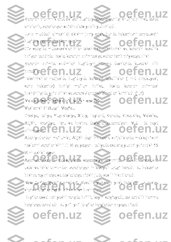 Karantin pitomniklarda ekilgan bug‘doy kasallanganligi shubha qilinsa, tezda
aniqlanib, zararlangan «o‘choqlar» yoqib yuboriladi.
Uzoq   muddatli   almashlab   ekishni   joriy   etish,   bunda   bakteriozni   tarqatuvchi
bug‘doy nematodasi kamayadi.
O‘z   vaqgida   mutaxassislar   bilan   tekshirish   olib   borish   va   karantin   kasallik
bo‘lgan taqdirda Davlat karantin qo‘mitasiga xabar berib ro‘yxatga olish.
Karantin   qo‘mita   xodimlari   bug‘doyni   hamma   davrlarida   kuzatish   olib
boradilar.
Tekshirishlar   natijasida   bug‘doyda   karantin   kasalliklar   (Hind   qorakuyasi,
sariq   bakterioz)   borligi   ma’lum   bo‘lsa,   Davlat   karantin   qo‘mitasi
boshchiligida yo‘q qilish va zararsizlantirish choralari ko‘riladi. (1,3)
Makkajo‘xorining bakterial so‘lish kasalligi
Vas1epish $1e\uag1| Veg^eu.
Gresiya, Italiya, Yugoslaviya, Xitoy, Tayland, Kanada, KostaRika, Meksika,
AQSh,   Braziliya,   Peru   va   boshqa   davlatlarda   tarqalgan.   MDH   da   qayd
qilinmagan.
Adabiyotlardan   ma’lumki,   AQSh   dagi   bir   necha   xo‘jaliklarda   makkajo‘xori
navlarini zararlanishi 100 % ga yetgan. Italiyada esa eng yuqori yo‘qotish 65
% ni tashkil etgan.
Agar   zararlangan   makkajo‘xori   vegetatsiya   davomida   halok   bo‘lmasa,   o‘
ustki   va   ichki   tomondan   zararlangan   infeksiyali   urug‘   beradi.   Bu   bakterioz
boshqa rayonlarga va davlatlarga o‘tishi juda xavfli hisoblanadi.
Kasallikning tashqi alomatlari.   Kasallik   yumshoq   yosh   barglarni   uzunasiga
shtrixli dog‘lar paydo qilish bilan boshlanadi.
Dog‘lar avval och yashil rangda bo‘lib, keyin sarg‘ayadi, tez tarqalib hamma
barglarga tarqaladi. Bu yo‘l-yo‘l dog‘lar barglardan poyaga o‘tadi. 