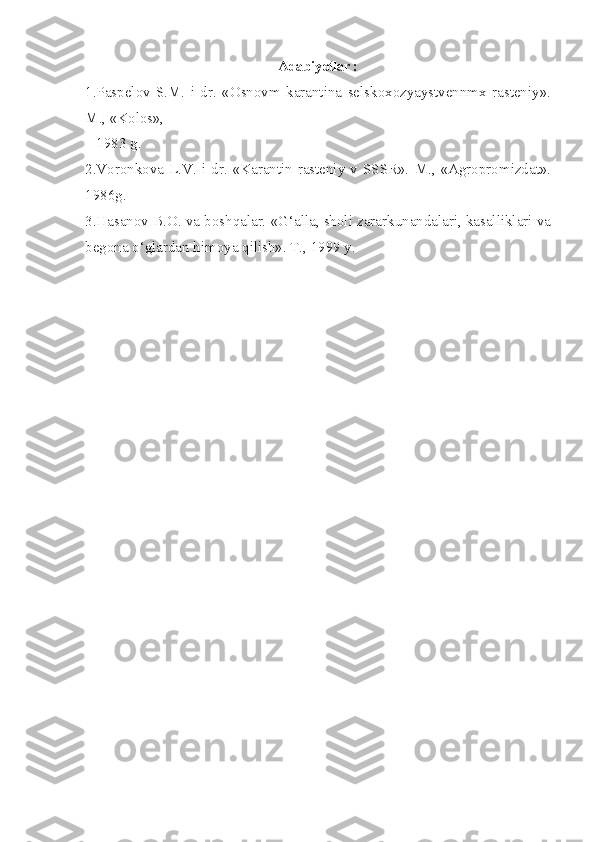 Adabiyotlar :
1.Paspelov   S.M.   i   dr.   «Osnovm   karantina   selskoxozyaystvennmx   rasteniy».
M., «Kolos»,               
   1983 g.
2.Voronkova  L.V. i dr. «Karantin rasteniy  v SSSR».  M., «Agropromizdat».
1986g.
3.Hasanov B.O. va boshqalar. «G‘alla, sholi zararkunandalari, kasalliklari va
begona o‘glardan himoya qilish». T., 1999 y. 