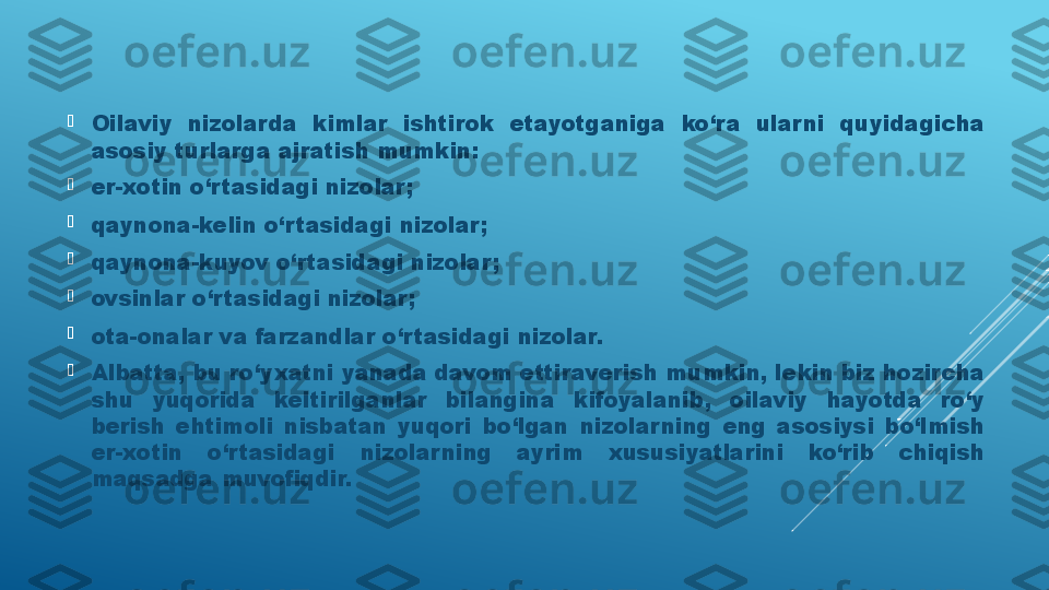 
Oilaviy  nizolarda  kimlar  ishtirok  etayotganiga  ko‘ra  ular ni  quyidagicha 
asosiy turlarga ajratish mumkin:

er-xotin o‘rtasidagi nizolar;

qaynona-kelin o‘r tasidagi nizolar;

qaynona-kuyov o‘r tasidagi nizolar;

ovsinlar o‘rtasidagi nizolar;

ota-onalar va farzandlar o‘rtasidagi nizolar.

Albatta, bu ro‘yxatni yanada davom ettiraverish mumkin, lekin biz hozircha 
shu  yuqorida  keltirilganlar  bilangina  kifoyalanib,  oilaviy  hayotda  ro‘y 
berish  ehtimoli  nisbatan  yuqori  bo‘lgan  nizolarning  eng  asosiysi  bo‘lmish 
er-xotin  o‘r tasidagi  nizolar ning  ayrim  xususiyatlarini  ko‘rib  chiqish 
maqsadga muvofiqdir.  