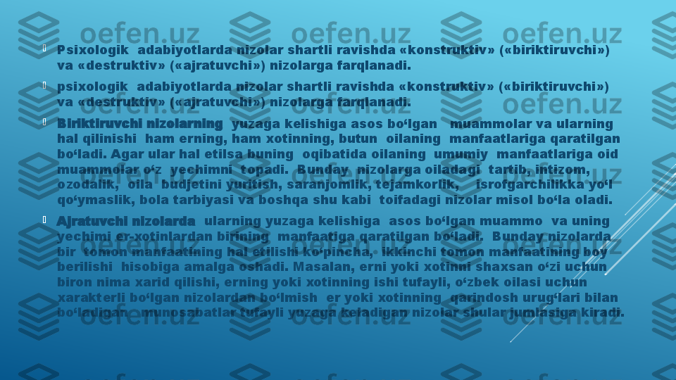 
P sixologik  adabiyotlarda nizolar shartli ravishda «konstruktiv» («biriktiruvchi») 
va «destruktiv» («ajratuvchi») nizolarga farqlanadi. 

psixologik  adabiyotlarda nizolar shartli ravishda «konstruktiv» («biriktiruvchi») 
va «destruktiv» («ajratuvchi») nizolarga farqlanadi. 

Biriktiruvchi nizolarning   yuzaga kelishiga asos bo‘lgan   muammolar va ularning 
hal qilinishi  ham erning, ham xotinning, butun  oilaning  manfaatlariga qaratilgan 
bo‘ladi. Agar ular hal etilsa buning  oqibatida oilaning  umumiy  manfaatlariga oid  
muammolar o‘z  yechimni  topadi.  Bunday  nizolarga oiladagi  tartib, intizom, 
ozodalik,  oila  budjetini yuritish, saranjomlik, tejamkorlik,    isrofgarchilikka yo‘l 
qo‘ymaslik, bola tarbiyasi va boshqa shu kabi  toifadagi nizolar misol bo‘la oladi. 

Ajratuvchi nizolarda   ularning yuzaga kelishiga  asos bo‘lgan muammo  va uning 
yechimi er-xotinlardan birining  manfaatiga qaratilgan bo‘ladi.  Bunday nizolarda 
bir  tomon manfaatining hal etilishi ko‘pincha,  ikkinchi tomon manfaatining boy 
berilishi  hisobiga amalga oshadi. Masalan, erni yoki xotinni shaxsan o‘zi uchun 
biron nima xarid qilishi, erning yoki xotinning ishi tufayli, o‘zbek oilasi uchun 
xarakterli bo‘lgan nizolardan bo‘lmish  er yoki xotinning  qarindosh urug‘lari bilan 
bo‘ladigan   munosabatlar tufayli yuzaga keladigan nizolar shular jumlasiga kiradi.  