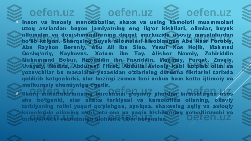 
Inson  va  insoniy  munosabatlar,  shaxs  va  uning  kamoloti  muammolari 
uzoq  asrlardan  buyon  jamiyatning  eng  ilg‘or  kishilari,  olimlar,  buyuk 
allomalar  va  donishmandlarning  diqqat  markazida  asosiy  masalalardan 
bo‘lib  kelgan.  Sharqning  buyuk  allomalari  hisoblangan  Abu  Nasr  Forobiy, 
Abu  Rayhon  Beruniy,  Abu  Ali  ibn  Sino,  Yusuf   Xos  Hojib,  Mahmud 
Qoshg‘ariy,  Kaykovus,  Xotam  ibn  Tay,  Alisher  Navoiy,  Zahiriddin 
Muhammad  Bobur,  Rizouddin  ibn  Faxriddin,  Muqimiy,  Furqat,  Zavqiy, 
Uvaysiy,  Nodira,  Abdurauf   Fitrat,  Abdulla  Avloniy  kabi  ko‘plab  olim  va 
yozuvchilar  bu  masalalar  yuzasidan  o‘zlarining  durdona  fikrlarini  tarixda 
qoldirib  ketganlarki,  ular  hozirgi  zamon  fani  uchun  ham  katta  ijtimoiy  va 
mafkuraviy ahamiyatga egadir. 

Sharq  mutaffakirlarining  barchasini  g‘oyaviy  jihatdan  birlashtirgan  asos 
shu  bo‘lganki,  ular  shaxs  tarbiyasi  va  kamolotida  oilaning,  oilaviy 
tarbiyaning  rolini  yuqori  qo‘yishgan,  ayniqsa,  shaxsning  aqliy  va  axloqiy 
kamolotida  oilaning  o‘rni,  ota-ona  va  yaqin  kishilarning  yo‘naltiruvchi  va 
tarbiyalovchi vazifalariga alohida e’tibor berganlar.  