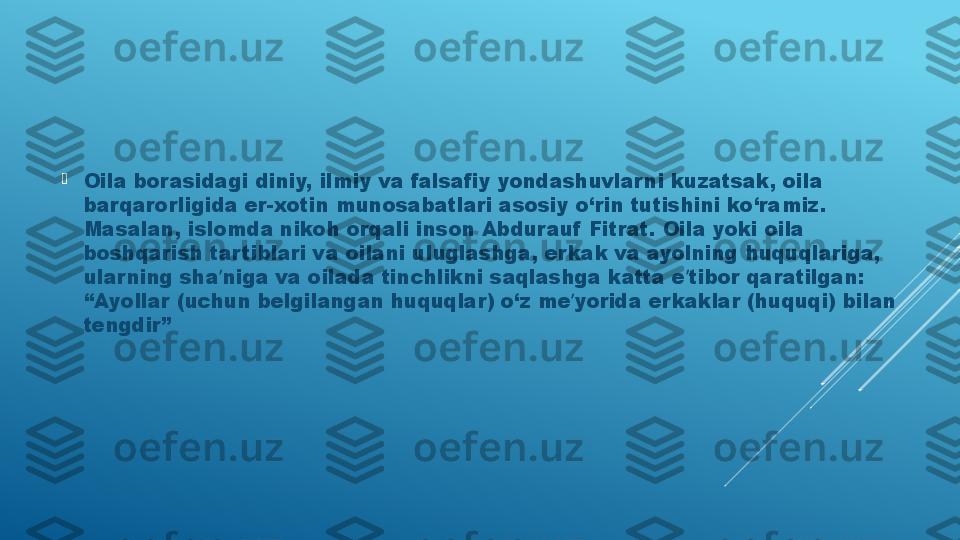 
Oila borasidagi diniy, ilmiy va falsafiy yondashuvlar ni kuzatsak, oila 
barqarorligida er-xotin munosabatlari asosiy o‘rin tutishini ko‘ramiz. 
Masalan, islomda nikoh orqali inson Аbdurauf  Fitrat. Oila yoki oila 
boshqarish tar tiblari va oilani uluglashga, erkak va ayolning huquqlariga, 
ular ning sha niga va oilada tinchlikni saqlashga katta e tibor qaratilgan: ʼ ʼ
“Аyollar (uchun belgilangan huquqlar) o‘z me yorida erkaklar (huquqi) bilan 	
ʼ
tengdir” 