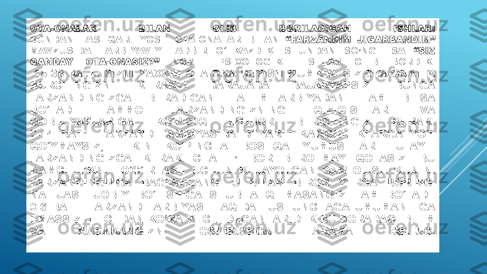 OTA-ONALAR  BILAN  OLIB  BORILADIGAN  ISHLAR:
BUNDAN  TASHQARI  YOSH  OTA-ONALAR  BILAN  “FARZANDIM  JIGARBANDIM”  
MAVZUSIDA  TARBIYAVIY  TADBIR  O‘TKAZDIK.  SHUNDAN  SO’NG  ESA  “SIZ 
QANDAY  OTA-ONASIZ?”   NOMLI  PSIXOLOGIK  TESTLAR  OLIB  BORDIK:
  15-30 BALL: SIZNI YAXSHI OTA-ONA DEYISH MUMKIN. SIZ OTA-ONALIK 
BURCHINGIZNI  KERAKLI  DARAJADA  BAJARYAPSIZ.  BUNGA 
FARZANDINGIZGA  BERADIGAN  TA-LIM-TARBIYADAN  HAM  BILSA 
BO‘LADI.  AMMO  FARZANDINGIZNING  QIZIQISHLARI  VA 
QOBILIYATLARIGA  KO‘PROQ  E’TIBOR  BERISHINGIZ  KERAK.
7-14  BALL:  FARZAND  TARBIYASIDA  DEYARLI  KAMCHILIKLARGA  YO‘L 
QO‘YMAYSIZ,  LEKIN  KO‘PINCHA  BOSHQA  YUMUSHLAR  TUFAYLI 
FARZANDINGIZGA  KERAKLICHA  E’TIBOR  BEROLMAY  QOLASIZ.  BU 
KAMCHILIKNI  TO‘G‘IRLASH  UCHUN  KELAYOTGAN  DAM  OLISH  KUNINI 
FARZANDINGIZGA  BAG‘ISHLANG.  U  BILAN  BIROR  YERGA  BORING. 
NATIJASI  IJOBIY  BO‘LISHIGA  SHUBHA  QILMASANGIZ  HAM  BO‘LADI.
0-6  BALL:  FARZAND  TARBIYASI  HAQIDA  TUSHUNCHAGA  UMUMAN  EGA 
EMASSIZ. HECHDAN KO‘RA KECH, DEGANLARIDEK BU BORADAGI BILIM 
VA  MALAKANGIZNI  OSHIRISHGA  HARAKAT  QILING. 