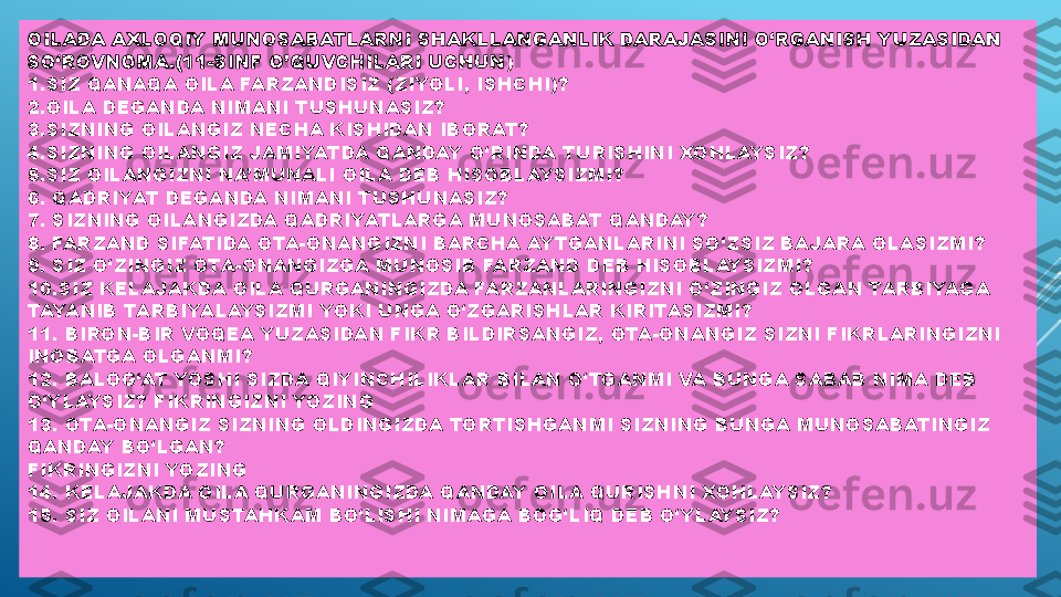 OILADA AXLOQIY MUNOSABATLARNI SHAKLLANGANLIK DARAJASINI O‘RGANISH YUZASIDAN 
SO‘ROVNOMA.(11-SINF O’QUVCHILARI UCHUN )
1.SIZ QANAQA OILA FARZANDISIZ (ZIYOLI, ISHCHI)?
2.OILA DEGANDA NIMANI TUSHUNASIZ?
3.SIZNING OILANGIZ NECHA KISHIDAN IBORAT?
4.SIZNING OILANGIZ JAMIYATDA QANDAY O‘RINDA TURISHINI XOHLAYSIZ?
5.SIZ OILANGIZNI NA’MUNALI OILA DEB HISOBLAYSIZMI?
6. QADRIYAT DEGANDA NIMANI TUSHUNASIZ? 
7. SIZNING OILANGIZDA QADRIYATLARGA MUNOSABAT QANDAY?
8. FARZAND SIFATIDA OTA-ONANGIZNI BARCHA AYTGANLARINI SO‘ZSIZ BAJARA OLASIZMI?
9. SIZ O‘ZINGIZ OTA-ONANGIZGA MUNOSIB FARZAND DEB HISOBLAYSIZMI?
10.SIZ KELAJAKDA OILA QURGANINGIZDA FARZANLARINGIZNI O‘ZINGIZ OLGAN TARBIYAGA 
TAYANIB TARBIYALAYSIZMI YOKI UNGA O‘ZGARISHLAR KIRITASIZMI?
11. BIRON-BIR VOQEA YUZASIDAN FIKR BILDIRSANGIZ, OTA-ONANGIZ SIZNI FIKRLARINGIZNI 
INOBATGA OLGANMI?
12. BALOG‘AT YOSHI SIZDA QIYINCHILIKLAR BILAN O‘TGANMI VA BUNGA SABAB NIMA DEB 
O‘YLAYSIZ? FIKRINGIZNI YOZING
13. OTA-ONANGIZ SIZNING OLDINGIZDA TORTISHGANMI SIZNING BUNGA MUNOSABATINGIZ 
QANDAY BO‘LGAN?
FIKRINGIZNI YOZING
14. KELAJAKDA OILA QURGANINGIZDA QANDAY OILA QURISHNI XOHLAYSIZ?
15. SIZ OILANI MUSTAHKAM BO‘LISHI NIMAGA BOG‘LIQ DEB O‘YLAYSIZ? 