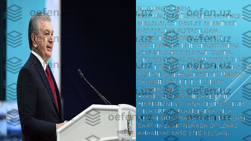 BUGUNGI KUNDA  
RESPUBLIKA MIZDA  OILA  VA  N IKOH 
MASA LALA RI DAVLAT AHA MIYATI 
DA RA J A SIGA  KO’ TA RILGA N . 
O’ZBEKISTON  RESPUBLIKA SI 
PREZIDENTI SH.MIRZIYOY EVN IN G 
2018 Y IL 2-FEVRA LDAGI “ X OTIN -
QIZLA RN I QO’LLA B-QUVVATLA SH VA  
OILA INSTITUTIN I MUSTA HKA MLASH 
SOHA SIDAGI FAOLIYATINI TUBDA N 
TAKOMILLA SHTIRISH CHORA-
TADBIRLA RI TO’G’RISI DA” GI 
FARMON IN ING CHIQA RILISHI 
FIKRIMIZNIN G YA NA  BIR ISBOTIDIR. 
OILA MUSTAHKA MLIGI VA  OI LA 
N IKOH MUN OSA BATLA RI MA SA LA SI 
BA RCHA  ZA MON LA RDA  DOLZA RB 
A HA MIYAT KA SB ETIB KELGA N.  