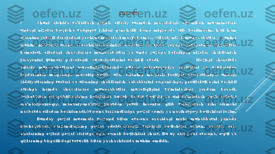 
XULOSA

Shuni  alohida  ta’kidlash  joizki,  oilaviy  tur mush  masalalari,  oila-nikoh  muammolari, 
undagi  nizolar  bо‘yicha  tadqiqot  ishlari  qanchalik  keng  miqyosda  olib  borilmasin,  hali  ham 
ularning yetarli darajadagi yechimi masalasi mavjud emas. Oilaviy nizoli munosabatlar va uning 
muhim  jihatlari,  uning  asoschilari  bo‘lmish  er-xotin  va  unda  voyaga  yetayotgan  farzandlar 
kamoloti,  oiladagi  shaxslararo  munosabatlar  va  unda  yuzaga  keladigan  nizolar  shakllanish 
jarayonini  ijtimoiy  psixologik  xususiyatlarini  tashkil  etadi.  Hozirgi  sharoitda 
oilaviy  munosabatlarni  muvofiqlashtirishda  oilaviy  psixoterapiya  vositalari  va  usullaridan 
foydalanish  maqsadga  muvofiq  bo‘lib,  ular  oilaning  me’yorli  faoliyat  ko‘rsatishiga,  undagi 
ziddiyatlarning  turlari  va  ularning  shakllanish  sabablarini  o‘rganishga,  profilaktikasini  tashkil 
etishga  hamda  shaxslararo  munosabatlar  muvofiqligini  ta’minlashga  yordam  beradi. 
O‘zbekiston  Respublikasining  kelajakda  buyuk  davlat  bo‘lishi  va  uni  ta’minlash  yosh  avlodni 
ma’naviy-ahloqiy,  madaniy-ma’rifiy  jihatdan  yetuk  insonlar  qilib  tarbiyalash  ishi  birinchi 
navbatda oiladan boshlanadi.Ota-ona farzandlariga go‘zal xomiy va nasihatgo‘y bo‘lishlari lozim. 
Bunday  go‘zal  muomala  farzand  bilan  ota-ona  orasidagi  mehr  muhabbatni  yanada 
kuchaytiradi.  Farzandlarning  go‘zal  odobli-axloqli,  tarbiyali  bo‘lishlari  uchun,  avvalo,  ota-
onalarning  o‘zlari  go‘zal  xislatga  ega,  o‘rnak  bo‘lishlari  shart.  Bu  uy  ahli  ya’ni  ota-ona,  o‘g‘il  va 
qizlar ning birgalikdagi totuvlik bilan yashashlarida muhim omildir.  