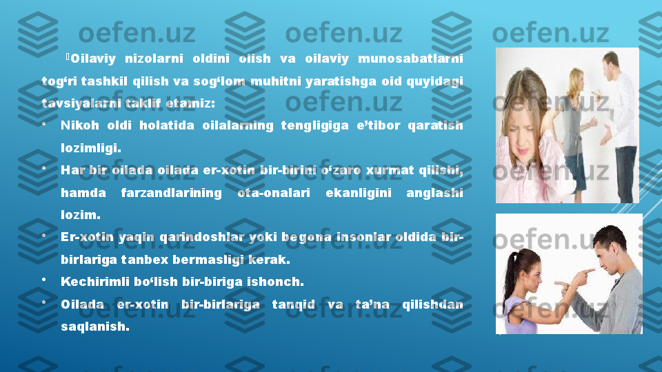 
Oilaviy  nizolarni  oldini  olish  va  oilaviy  munosabatlarni 
tog‘ri tashkil qilish va sog‘lom muhitni yaratishga oid quyidagi 
tavsiyalarni taklif  etamiz:

Nikoh  oldi  holatida  oilalarning  tengligiga  e’tibor  qaratish 
lozimligi.

Har bir oilada oilada er-xotin bir-birini o‘zaro xurmat qilishi, 
hamda  farzandlarining  ota-onalari  ekanligini  anglashi 
lozim. 

Er-xotin yaqin qarindoshlar yoki begona insonlar oldida bir-
birlariga tanbex bermasligi kerak.

Kechirimli bo‘lish bir-biriga ishonch.

Oilada  er-xotin  bir-birlariga  tanqid  va  ta’na  qilishdan 
saqlanish. 