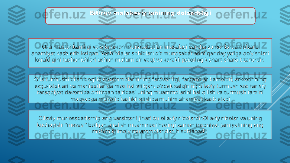 Bitiruv   malakaviy   ishining   dolzarbligi
Oila mustahkamligi va oila nikoh munosabatlari masalasi barcha zamonlarda dolzarb 
ahamiyat kasb etib kelgan. Yosh oilalar sohiblari о‘z munosabatlarini qanday yо‘lga qо‘yishlari 
kerakligini tushunishlari uchun ma’lum bir vaqt va kerakli psixologik shart-sharoit zarurdir. 
Oila turmushi bilan bog‘liq muammolar uning farovonligi, farzandlar kamoloti, er-xotinning 
ezgu-istaklari va manfaatlariga mos hal etilgan. o‘zbek xalqining oilaviy turmush xos tarixiy 
taraqqiyot davomida orttirgan tajribasi uning muammolarini hal qilish va turmush tarzini 
maqsadga muvofiq tashkil etishda muhim ahamiyat kasb etadi
Oilaviy munosabatlarnig eng xarakterli jihati bu oilaviy nizolardir.Oilaviy nizolar va uning 
kuchayishi “mevasi” bo’lgan ajralish muammosi hozirgi zamon insoniyat jamiyatining eng 
muhim ijtimoiy muammolaridan hisoblanadi.  