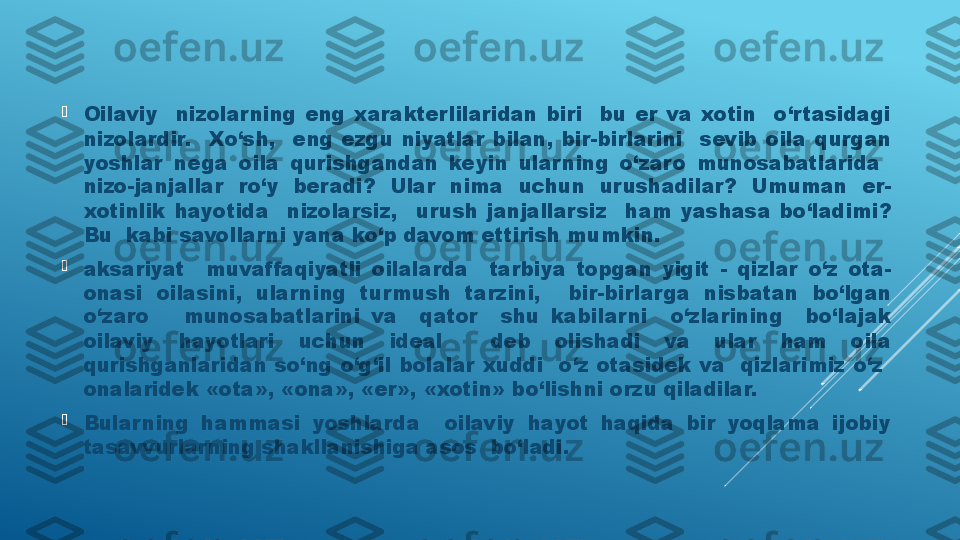 
Oilaviy    nizolarning  eng  xarakterlilaridan  biri    bu  er  va  xotin    o‘rtasidagi 
nizolardir.    Xo‘sh,    eng  ezgu  niyatlar  bilan,  bir-birlarini    sevib  oila  qurgan 
yoshlar  nega  oila  qurishgandan  keyin  ular ning  o‘zaro  munosabatlarida   
nizo-janjallar  ro‘y  beradi?  Ular  nima  uchun  urushadilar?  Umuman  er-
xotinlik  hayotida    nizolarsiz,    urush  janjallarsiz    ham  yashasa  bo‘ladimi? 
Bu  kabi savollar ni yana ko‘p davom ettirish mumkin.

aksariyat    muvaffaqiyatli  oilalarda    tarbiya  topgan  yigit  -  qizlar  o‘z  ota-
onasi  oilasini,  ularning  turmush  tarzini,    bir-birlarga  nisbatan  bo‘lgan 
o‘zaro      munosabatlarini  va    qator    shu  kabilarni    o‘zlarining    bo‘lajak 
oilaviy  hayotlari  uchun  ideal    deb  olishadi  va  ular  ham  oila 
qurishganlaridan  so‘ng  o‘g‘il  bolalar  xuddi    o‘z  otasidek  va    qizlarimiz  o‘z   
onalaridek «ota», «ona», «er», «xotin» bo‘lishni orzu qiladilar.

Bular ning  hammasi  yoshlarda    oilaviy  hayot  haqida  bir  yoqlama  ijobiy 
tasavvurlar ning shakllanishiga asos  bo‘ladi.  