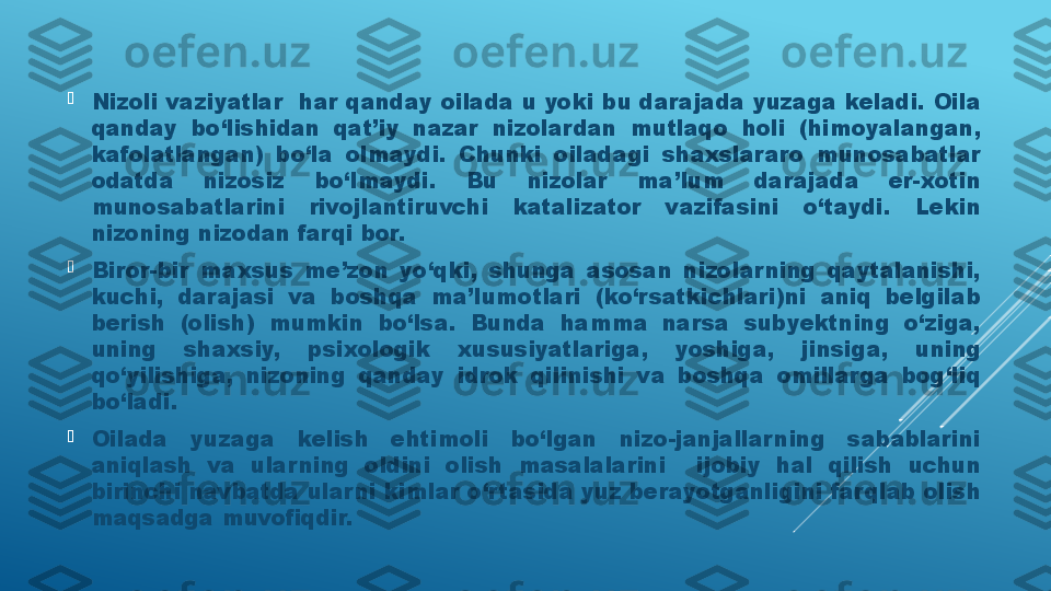 
Nizoli vaziyatlar  har qanday oilada u yoki bu darajada yuzaga keladi. Oila 
qanday  bo‘lishidan  qat’iy  nazar  nizolardan  mutlaqo  holi  (himoyalangan, 
kafolatlangan)  bo‘la  olmaydi.  Chunki  oiladagi  shaxslararo  munosabatlar 
odatda  nizosiz  bo‘lmaydi.  Bu  nizolar  ma’lum  darajada  er-xotin 
munosabatlarini  rivojlantiruvchi  katalizator  vazifasini  o‘taydi.  Lekin 
nizoning nizodan farqi bor.

Biror-bir  maxsus  me’zon  yo‘qki,  shunga  asosan  nizolarning  qaytalanishi, 
kuchi,  darajasi  va  boshqa  ma’lumotlari  (ko‘rsatkichlari)ni  aniq  belgilab 
berish  (olish)  mumkin  bo‘lsa.  Bunda  hamma  narsa  subyektning  o‘ziga, 
uning  shaxsiy,  psixologik  xususiyatlariga,  yoshiga,  jinsiga,  uning 
qo‘yilishiga,  nizoning  qanday  idrok  qilinishi  va  boshqa  omillarga  bog‘liq 
bo‘ladi.

Oilada  yuzaga  kelish  ehtimoli  bo‘lgan  nizo-janjallarning  sabablarini 
aniqlash  va  ular ning  oldini  olish  masalalarini    ijobiy  hal  qilish  uchun 
birinchi navbatda ularni kimlar o‘r tasida yuz berayotganligini farqlab olish 
maqsadga muvofiqdir.  