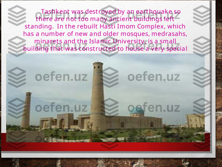         Tashk ent  w as dest roy ed by  an eart hquak e so 
t here are not  t oo many  ancient  buil dings l eft  
st anding.  In t he rebuilt  Hast i Imom Compl ex , w hich 
has a number of new  and older m osques, medrasahs, 
minaret s and t he Islamic Uni v ersi t y , is a small 
buil ding t hat  w as const ruct ed t o house a v ery  special  
book . 