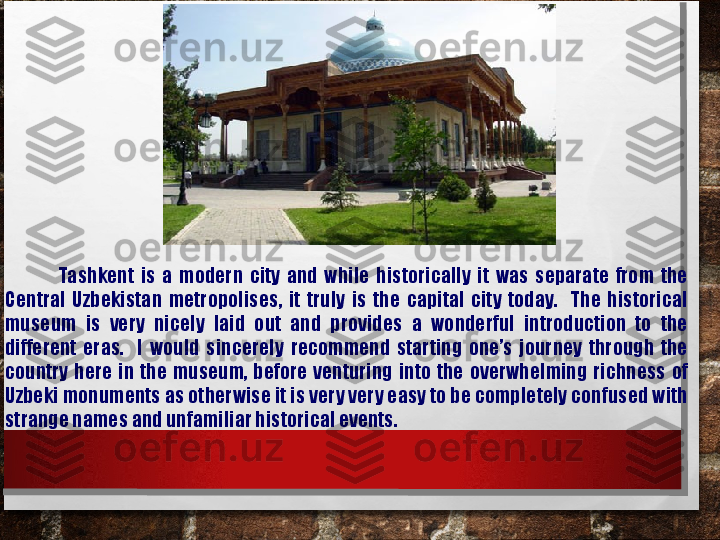                 Tashkent  is  a  modern  city  and  while  historically  it  was  separate  from  the 
Central  Uzbekistan  metropolises,  it  truly  is  the  capital  city  today.    The  historical 
museum  is  very  nicely  laid  out  and  provides  a  wonderful  introduction  to  the 
different  eras.    I  would  sincerely  recommend  starting  one’s  journey  through  the 
country  here  in  the  museum,  before  venturing  into  the  overwhelming  richness  of 
Uzbeki monuments as otherwise it is very very easy to be completely confused with 
strange names and unfamiliar historical events. 