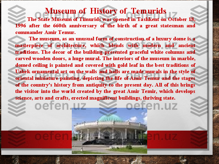   Museum of  History of  Temurids
         The State Museum of Timurids was opened in Tashkent on October 18, 
1996  after  the  660th  anniversary  of  the  birth  of  a  great  statesman  and 
commander Amir Temur. 
          The museum, as an unusual form of construction of a luxury dome is a 
masterpiece  of  architecture,  which  blends  with  modern  and  ancient 
traditions.  The  decor  of  the  building  presented  graceful  white  columns  and 
carved wooden doors, a huge mural. The interiors of the museum in marble, 
domed  ceiling  is  painted  and  covered  with  gold  leaf  in  the  best  traditions  of 
Uzbek ornamental art on the walls and halls are made murals in the style of 
oriental  miniature  painting,  depicting  the  life  of Amir  Temur  and  the  stages 
of  the  country's  history  from  antiquity  to  the  present  day. All  of  this  brings 
the  visitor  into  the  world  created  by  the  great  Amir  Temir,  which  develops 
science, arts and crafts, erected magnificent buildings, thriving state.  