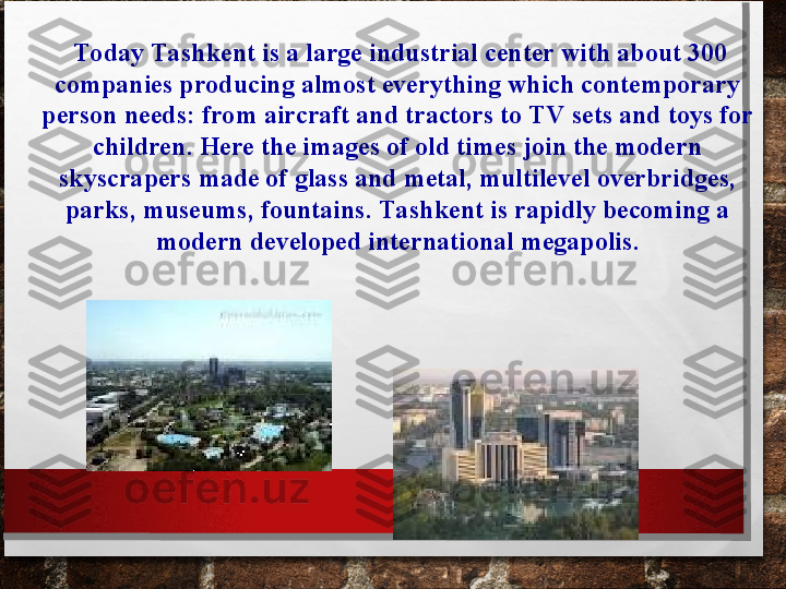   Today Tashkent is a large industrial center with about 300 
companies producing almost everything which contemporary 
person needs: from aircraft and tractors to TV sets and toys for 
children. Here the images of old times join the modern 
skyscrapers made of glass and metal, multilevel overbridges, 
parks, museums, fountains.  Tashkent is rapidly becoming a 
modern developed international megapolis. 