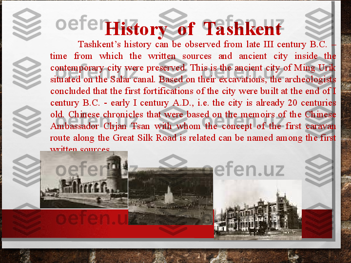 Н istory  of  Tashkent
                Tashkent’s  history  can  be  observed  from  late  III  century  B.C.  – 
time  from  which  the  written  sources  and  ancient  city  inside  the 
contemporary city were preserved. This is the ancient city of Ming Urik 
situated on the Salar canal. Based on their excavations, the archeologists 
concluded that the first fortifications of the city were built at the end of I 
century  B.C.  -  early  I  century  A.D.,  i.e.  the  city  is  already  20  centuries 
old.  Chinese  chronicles  that  were  based  on  the  memoirs  of  the  Chinese 
Ambassador  Chjan  Tsan  with  whom  the  concept  of  the  first  caravan 
route along the  Great Silk  Road  is  related can  be named among the  first 
written sources. 