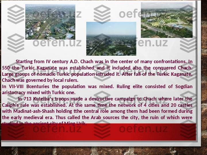                   Starting  from  IV  century  A.D.  Chach  was  in  the  center  of  many  confrontations.  In 
550  the  Turkic  Kaganate  was  established  and  it  included  also  the  conquered  Chach. 
Large groups of nomadic Turkic population intruded it. After fall of the Turkic Kaganate, 
Chach was governed by local rulers.
In  VII-VIII  В centuries  the  population  was  mixed.  Ruling  elite  consisted  of  Sogdian 
aristocracy mixed with Turkic one. 
                  In  713  Kuteiba’s  troops  made  a  destructive  campaign  to  Chach  where  later  the 
Caliph’s  rule  was  established.  At  the  same  time  the  network  of  4  cities  and  20  castles 
with  Madinat-ash-Shash  holding  tthe  central  role  among  them  had  been  formed  during 
the  early  medieval  era.  Thus  called  the  Arab  sources  the  city,  the  ruin  of  which  were 
studied in the ancient city of Ming Urik.
          