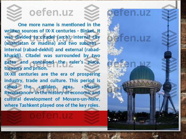               One  more  name  is  mentioned  in  the 
written  sources  of  IX-X  centuries  -  Binket.  It 
was  divided  to  citadel  (arch),  internal  city 
(shahristan  or  madina)  and  two  suburbs  - 
internal  (rabad-dekhil)  and  external  (rabad-
kharidj).  Citadel  was  surrounded  by  two 
gates  and  contained  the  ruler’s  place, 
treasury and prison. 
IX-XII  centuries  are  the  era  of  prospering 
industry,  trade  and  culture.  This  period  is 
called  the  «golden  age»,  «Muslim 
Renaissance» in the history of economic and 
cultural  development  of  Movaro-un-Nahr, 
where Tashkent played one of the key roles. 