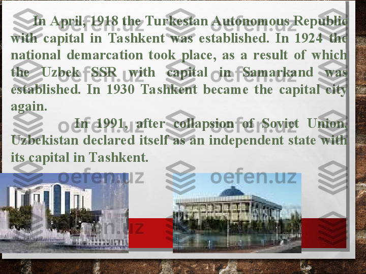           In April, 1918 the Turkestan Autonomous Republic 
with  capital  in  Tashkent  was  established.  In  1924  the 
national  demarcation  took  place,  as  a  result  of  which 
the  Uzbek  SSR  with  capital  in  Samarkand  was 
established.  In  1930  Tashkent  became  the  capital  city 
again.
                In  1991,  after  collapsion  of  Soviet  Union, 
Uzbekistan declared itself as an independent state with 
its capital in Tashkent.
       