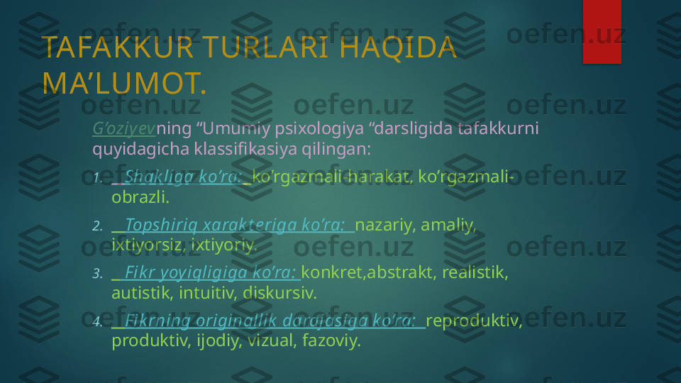 TAFAKKUR TURLARI HAQIDA 
MA’LUMOT.
G’oziy ev ning “Umumiy psixologiya “darsligida tafakkurni 
quyidagicha klassifikasiya qilingan:
1.     Shak liga ko’ra:     ko’rgazmali-harakat, ko’rgazmali-
obrazli.
2.     Topshiriq xarak t e riga k o’ra:   nazariy, amaliy, 
ixtiyorsiz, ixtiyoriy.
3.      F ik r y oy iqligiga k o’ra:  konkret,abstrakt, realistik, 
autistik, intuitiv, diskursiv.
4.     F ik rning originallik  darajasiga k o’ra:   reproduktiv, 
produktiv, ijodiy, vizual, fazoviy.   