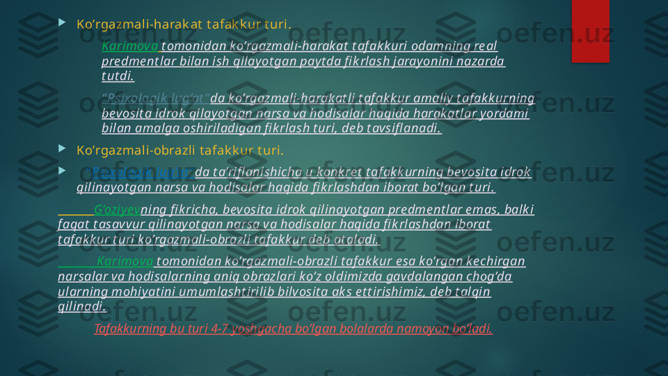 
Ko’rgazmali -harak at  t afak k ur t uri.
Karimova   t omonidan k o’rgazmali-harak at  t af ak k uri odamning re al 
pre dme nt lar bilan ish qilay ot gan pay t da fi k rlash jarayonini nazarda 
t ut di.
“ Psixologik  lug’at ” da k o’rgazmali-harak at li t af ak k ur amaliy  t af ak k urning 
bevosit a idrok  qilayot gan narsa va hodisalar haqida harak at lar y ordami 
bilan amalga oshiriladigan fi k rlash t uri, de b t avsifl anadi.

Ko’rgazmali -obrazli t afak k ur t uri.

    “ Psixologik  lug’at ” da t a’rifl anishicha u konk re t  t af ak k urning bevosit a idrok  
qilinay ot gan narsa va hodisalar haqida fi k rlashdan iborat  bo’lgan t uri.
            G’oziyev ning fi k richa, bevosit a idrok  qilinay ot gan pre dme nt lar e mas, balk i 
f aqat  t asavvur qilinay ot gan narsa va hodisalar haqida fi k rlashdan iborat  
t af ak k ur t uri ko’rgazmali-obrazli t af ak k ur de b at aladi.
             Karimova  t omonidan k o’rgazmali-obrazli t af ak k ur e sa ko’rgan ke chirgan 
narsalar va hodisalarning aniq obrazlari k o’z oldimizda gavdalangan chog’da 
ularning mohiyat ini umumlasht irilib bilvosit a ak s e t t irishimiz, de b t alqin 
qilinadi.
            Tafakkurning bu turi 4-7 yoshgacha bo’lgan bolalarda namoyon bo’ladi.   