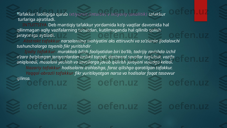 
Tafakkur faolligiga qarab  ixt iy orsiz (int uit iv) v ixt iy oriy (analit ik )  tafakkur 
turlariga ajratiladi.
      IN TUITSIYA   Deb mantiqiy tafakkur yordamida ko’p vaqtlar davomida hal 
qilinmagan aqliy vazifalarning to’satdan, kutilmaganda hal qilinib qolish 
jarayoniga aytiladi.
       A bst rak t  t af ak k ur  narsalarning mohiyatini aks ettiruvchi va so’zlarda ifodalovchi 
tushunchalarga tayanib fikr yuritishdir .
        I jodiy  t af ak k ur-  murakkab bilish faoliyatidan biri bo’lib, tadrijiy ravishda izchil 
o’zaro bo’glangan jarayonlardan tashkil topadi, dastavval savollar tug’uladi, vazifa 
aniqlanadi, masalani yechish va savollarga javob qidirish jarayoni vujudga keladi.
         Nazariy  t af ak k ur- hodisalarni izohlashga, faraz qilishga qaratilgan tafakkur.
         Yaqqol-obrazli t af ak k ur- fikr yuritilayotgan narsa va hodisalar faqat tasavvur 
qilinsa.   