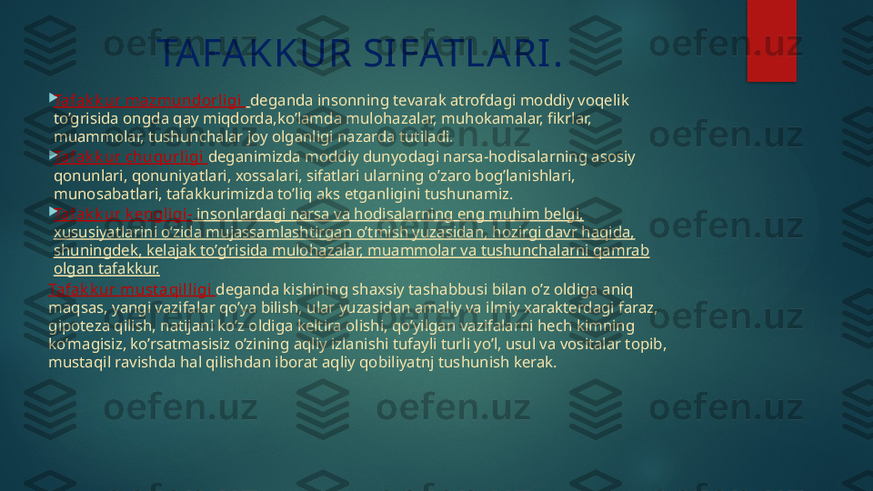 TAFAKKUR SIFATLARI.

Tafak k ur mazmundorl igi    deganda insonning tevarak atrofdagi moddiy voqelik 
to’grisida ongda qay miqdorda,ko’lamda mulohazalar, muhokamalar, fikrlar, 
muammolar, tushunchalar joy olganligi nazarda tutiladi.

Tafak k ur chuqurl igi   deganimizda moddiy dunyodagi narsa-hodisalarning asosiy 
qonunlari, qonuniyatlari, xossalari, sifatlari ularning o’zaro bog’lanishlari, 
munosabatlari, tafakkurimizda to’liq aks etganligini tushunamiz.

Tafak k ur k engl igi -   insonlardagi narsa va hodisalarning eng muhim belgi, 
xususiyatlarini o’zida mujassamlashtirgan o’tmish yuzasidan, hozirgi davr haqida, 
shuningdek, kelajak to’g’risida mulohazalar, muammolar va tushunchalarni qamrab 
olgan tafakkur.
Tafak k ur must aqi l li gi  deganda kishining shaxsiy tashabbusi bilan o’z oldiga aniq 
maqsas, yangi vazifalar qo’ya bilish, ular yuzasidan amaliy va ilmiy xarakterdagi faraz, 
gipoteza qilish, natijani ko’z oldiga keltira olishi, qo’yilgan vazifalarni hech kimning 
ko’magisiz, ko’rsatmasisiz o’zining aqliy izlanishi tufayli turli yo’l, usul va vositalar topib, 
mustaqil ravishda hal qilishdan iborat aqliy qobiliyatnj tushunish kerak.   