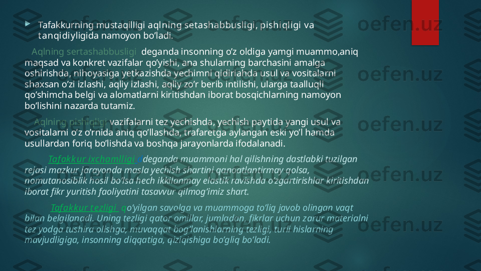 
Tafakkurning mustaqilligi  aqlning set ashabbusl igi, pi shi qligi v a 
t anqidiy ligida namoyon bo’ladi.
    Aqlning sertashabbusligi   deganda insonning o’z oldiga yamgi muammo,aniq 
maqsad va konkret vazifalar qo’yishi, ana shularning barchasini amalga 
oshirishda, nihoyasiga yetkazishda yechimni qidiriahda usul va vositalarni 
shaxsan o’zi izlashi, aqliy izlashi, aqliy zo’r berib intilishi, ularga taalluqli 
qo’shimcha belgi va alomatlarni kiritishdan iborat bosqichlarning namoyon 
bo’lishini nazarda tutamiz.
     Aqlning pishiqligi  vazifalarni tez yechishda, yechish paytida yangi usul va 
vositalarni o’z o’rnida aniq qo’llashda, trafaretga aylangan eski yo’l hamda 
usullardan foriq bo’lishda va boshqa jarayonlarda ifodalanadi.
           Taf ak k ur ixchamlligi   d deganda muammoni hal qilishning dastlabki tuzilgan 
rejasi mazkur jarayonda masla yechish shartini qanoatlantirmay qolsa, 
nomutanosiblik hosil bo’lsa hech ikkilanmay elastik ravishda o’zgartirishlar kiritishdan 
iborat fikr yuritish faoliyatini tasavvur qilmog’imiz shart.
            Taf ak k ur t ezligi   q o’yilgan savolga va muammoga to’liq javob olingan vaqt 
bilan belgilanadi. Uning tezligi qator omillar, jumladan, fikrlar uchun zarur materialni 
tez yodga tushira olishga, muvaqqat bog’lanishlarning tezligi, turli hislarning 
mavjudligiga, insonning diqqatiga, qiziqishiga bo’gliq bo’ladi.   