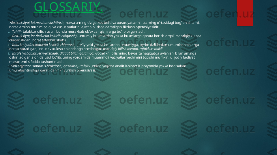 GLOSSARIY.
1.    A bst rak siy a ( lot.mavhumlashtirish)- narsalarning o’ziga xos belki va xususiyatlarini, ularning o’rtasidagi bog’lanishlarni, 
narsalarninh muhim belgi va xususiyatlarini ajratib olishga qaratilgan fikrlash operasiyasidir.
2.     Tahlil -  tafakkur qilish usuli, bunda murakkab ob’ektlar qismlarga bo’lib o’rganiladi.
3.     De duk siy a ( lot.deductio-keltirib chiqarish)-  umumiy hukmlardan yakka hukmlarga qarata borish orqali mantiqiy xulosa 
chiqarishdan iborat tafakkur shakli.
4.     I nduk t siy a (lot.inductio-keltirib chiqarish)-  juz’iy yoki yakka hollardan umumiyga, ayrim dalillardan umumlashmalarga 
qarab boradigan, induktiv xulosa chiqarishga asoslangan man tiqiy bilish metodi, tafakkur shakli.
5.     I nt uisiy a (lot.intueri-yaxshilab, diqqat bilan qaramoq)- voqelikni bilishning bevosita haqiqatga aylanishi bilan amalga 
oshiriladigan alohida usul bo’lib, uning yordamida muammoli vaziyatlar yechimini topishi mumkin, u ijodiy faoliyat 
mexanizmi sifatida tushuntiriladi.
6.    Sint ez (yunon.sintbasis-biriktirish, qo’shilish)-  tafakkurning yagona analitik-sintetik jarayonida yakka hodisalarni 
umumlashtirishga qaratilgan fikr yuritish operasiyasi.   