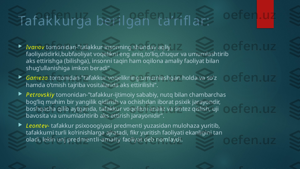 Tafak k urga berilgan  t a’rifl ar:

I vanov   tomonidan-”tafakkur insonning shunday aqliy 
faoliyatidirki,bubfaoliyat voqelikni eng aniq,to’liq,chuqur va umumlashtirib 
aks ettirishga (bilishga), insonni taqin ham oqilona amaliy faoliyat bilan 
shug’ullanishiga imkon beradi”.

Game zo   tomonidan-”tafakkur voqelikning umumlashgan holda va so’z 
hamda o’tmish tajriba vositalarida aks ettirilishi”.

Pe t rovsk iy   tomonidan-”tafakkur-ijtimoiy sababiy, nutq bilan chambarchas 
bog’liq muhim bir yangilik qidirish va ochishdan iborat psixik jarayondir, 
boshqacha qilib aytganda, tafakkur voqelikni analiz va sintez qislish, uji 
bavosita va umumlashtirib aks ettirish jarayonidir”.

Le ont ev-   tafakkur psixooogiyasi predmenti yuzasidan mulohaza yuritib, 
tafakkurni turli ko’rinishlarga ajratadi, fikr yuritish faoliyati ekanligini tan 
oladi, lekin unj  predment li-amaliy   faoliyat  deb nomlaydi.   