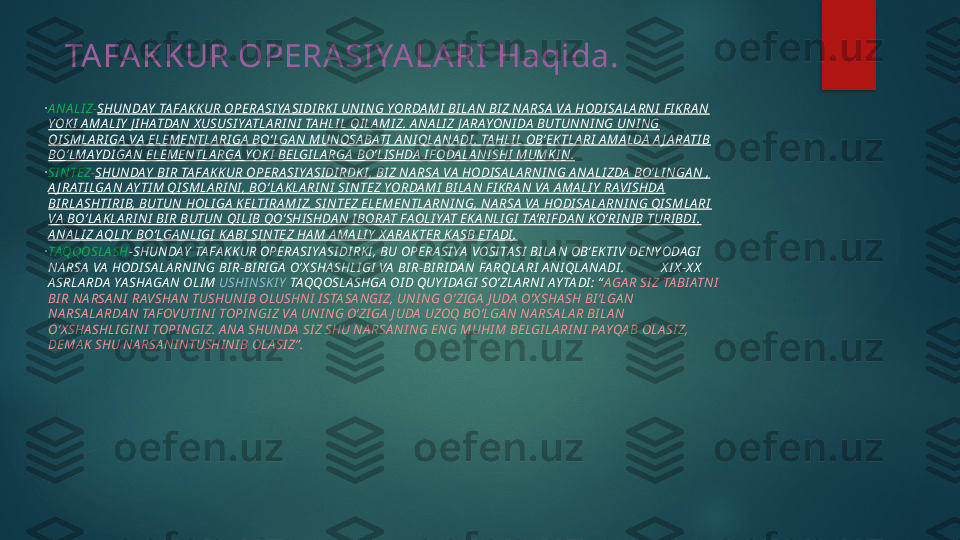 TA FA KKUR OPERA SI YA LA RI  Haqida.
•
A N A LI Z - SHUN DAY  TA FA KK UR OPERA SI YA SI DI RK I  UN I NG YORDA MI  BI LA N BI Z NA RSA  VA  HODI SA LA RNI  F I KRA N 
YOK I  A MA LI Y  J I HATDA N X USUSI YATLA RI N I  TA HLI L QI LA MI Z. A NA LI Z J A RAYON I DA  BUTUN NI NG UNI NG 
QI SMLA RI GA  VA  ELEMENTLA RI GA  BO’LGA N  MUN OSA BATI  A NI QLA N A DI . TA HLI L OB’EKTLA RI  A MA LDA  A J A RATI B 
BO’LMAY DI GA N  ELEMENTLA RGA  YOK I  BELGI LA RGA  BO’LI SHDA  I F ODA LA N I SHI  MUMKI N .
•
SI N TEZ- SHUN DAY  BI R TA FA KKUR OPERA SI YA SI DI RDK I , BI Z N A RSA  VA  HODI SA LA RNI N G A NA LI ZDA  BO’LI NGA N , 
A J RATI LGA N AY TI M QI SMLA RI NI , BO’LA KLA RI NI  SI NTEZ YORDA MI  BI LA N F I KRA N VA  A MA LI Y  RA VI SHDA  
BI RLA SHTI RI B, BUTUN  HOLI GA  KELTI RA MI Z. SI NTEZ ELEMENTLA RN I NG, N A RSA  VA  HODI SA LA RN I N G QI SMLA RI  
VA  BO’LA KLA RI NI  BI R BUTUN QI LI B QO’SHI SHDA N I BORAT FAOLI YAT EKA NLI GI  TA’RI FDA N KO’RI NI B TURI BDI . 
A N A LI Z AQLI Y  BO’LGA N LI GI  KA BI  SI N TEZ HA M A MA LI Y  X A RA KTER KA SB ETA DI .
•
TAQQOSLA SH -SHUNDAY  TA FA KKUR OPERA SI YA SI DI RKI , BU OPERA SI YA  VOSI TA SI  BI LA N OB’EKTI V DENYODAGI  
NA RSA  VA  HODI SA LA RN I NG BI R-BI RI GA  O’X SHA SHLI GI  VA  BI R-BI RI DA N FA RQLA RI  A N I QLA NA DI .           X I X -X X  
A SRLA RDA  YA SHAGA N OLI M  USHI NSKI Y  TAQQOSLA SHGA  OI D QUY I DAGI  SO’ZLA RN I  AY TA DI : “ AGA R SI Z TA BI ATN I  
BI R NA RSA N I  RA VSHA N  TUSHUN I B OLUSHN I  I STA SA NGI Z, UNI N G O’ZI GA  J UDA  O’X SHA SH BI ’LGA N 
NA RSA LA RDA N TA FOVUTI N I  TOPI N GI Z VA  UNI NG O’ZI GA  J UDA  UZOQ BO’LGA N  NA RSA LA R BI LA N 
O’X SHA SHLI GI NI  TOPI NGI Z. A N A  SHUNDA  SI Z SHU NA RSA NI N G EN G MUHI M BELGI LA RI NI  PAYQA B OLA SI Z, 
DEMA K SHU NA RSA NI N TUSHI N I B OLA SI Z” .   