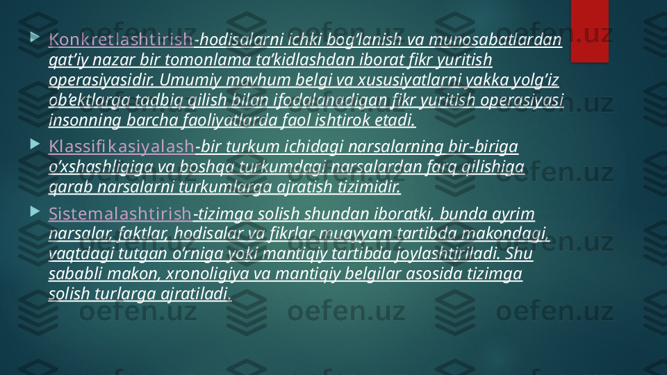 
Konk ret lasht irish - hodisalarni ichki bog’lanish va munosabatlardan 
qat’iy nazar bir tomonlama ta’kidlashdan iborat fikr yuritish 
operasiyasidir. Umumiy mavhum belgi va xususiyatlarni yakka yolg’iz 
ob’ektlarga tadbiq qilish bilan ifodalanadigan fikr yuritish operasiyasi 
insonning barcha faoliyatlarda faol ishtirok etadi.

Klassifi k asiy alash - bir turkum ichidagi narsalarning bir-biriga 
o’xshashligiga va boshqa turkumdagi narsalardan farq qilishiga 
qarab narsalarni turkumlarga ajratish tizimidir.

Sist emalasht irish - tizimga solish shundan iboratki, bunda ayrim 
narsalar, faktlar, hodisalar va fikrlar muayyam tartibda makondagi, 
vaqtdagi tutgan o’rniga yoki mantiqiy tartibda joylashtiriladi. Shu 
sababli makon, xronoligiya va mantiqiy belgilar asosida tizimga 
solish turlarga ajratiladi.   