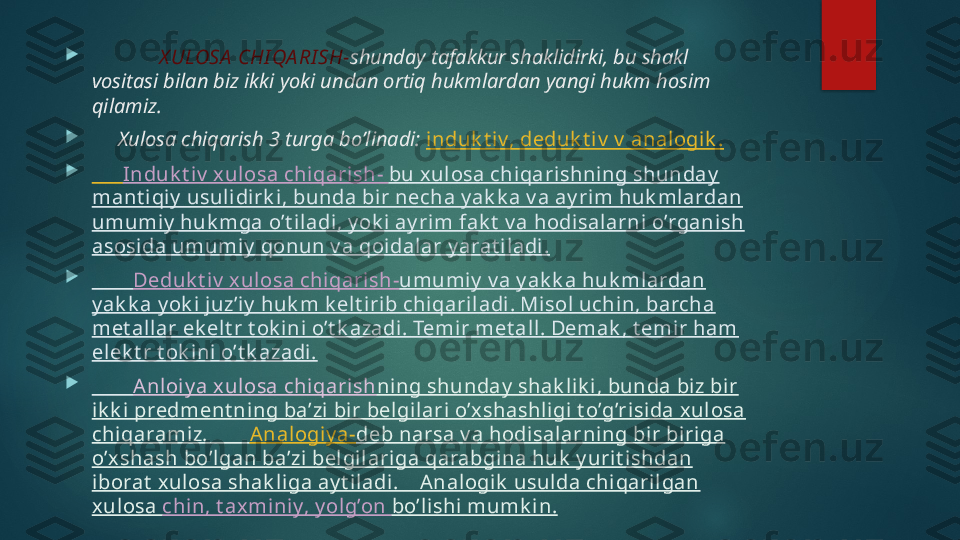 
              X ULOSA  CHI QA RI SH- shunday tafakkur shaklidirki, bu shakl 
vositasi bilan biz ikki yoki undan ortiq hukmlardan yangi hukm hosim 
qilamiz.

      Xulosa chiqarish 3 turga bo’linadi:  induk t iv, deduk t iv  v  anal ogi k .

       Induk t iv  xulosa chi qarish-  bu x ulosa chiqarishning shunday  
mant i qiy  usuli dirk i, bunda bir necha y ak k a v a ay ri m huk ml ardan 
umumiy  huk mga o’t iladi, y ok i ay rim fak t  v a hodisalarni o’rganish 
asosida umumiy  qonun v a qoidalar y arat iladi .

         Deduk t iv  xulosa chiqarish- umumi y  v a y ak k a huk mlardan 
y ak k a y ok i juz’i y  huk m k elt irib chiqariladi. Misol uchin, barcha 
met all ar ek elt r t ok ini o’t k azadi. Temir met all. Demak , t emir ham 
elek t r t ok ini o’t k azadi.

         Anloi y a x ulosa chi qarish ning shunday  shak li k i , bunda biz bi r 
ik k i predment ning ba’zi bi r belgilari o’xshashligi t o’g’risida xul osa 
chiqaramiz.         Analogiy a- deb narsa v a hodisalarning bir biriga 
o’xshash bo’lgan ba’zi belgilari ga qarabgina huk  y urit ishdan 
iborat  xulosa shak liga ay t iladi.    Analogik  usulda chiqaril gan 
xul osa  chin, t axminiy, y olg’on  bo’l ishi  mumk in.   