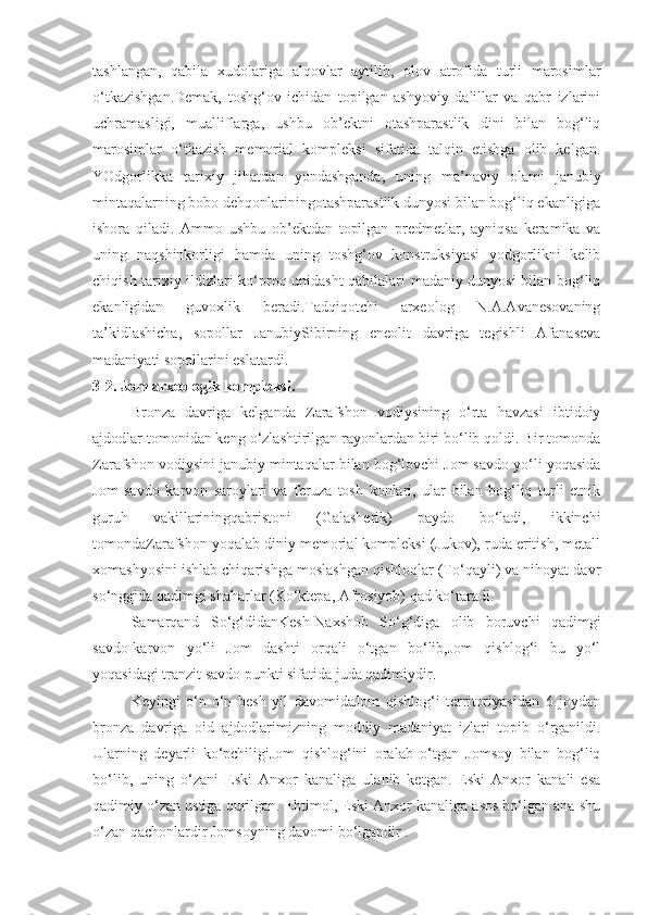 tashlangan,   qabila   xudolariga   alqovlar   aytilib,   olov   atrofida   turli   marosimlar
o‘tkazishgan.Demak,   toshg‘ov   ichidan   topilgan   ashyoviy   dalillar   va   qabr   izlarini
uchramasligi,   mualliflarga,   ushbu   ob’ektni   otashparastlik   dini   bilan   bog‘liq
marosimlar   o‘tkazish   memorial   kompleksi   sifatida   talqin   etishga   olib   kelgan.
YOdgorlikka   tarixiy   jihatdan   yondashganda,   uning   ma’naviy   olami   janubiy
mintaqalarning bobo dehqonlariningotashparastlik dunyosi bilan bog‘liq ekanligiga
ishora   qiladi.   Ammo   ushbu   ob’ektdan   topilgan   predmetlar,   ayniqsa   keramika   va
uning   naqshinkorligi   hamda   uning   toshg‘ov   konstruksiyasi   yodgorlikni   kelib
chiqish tarixiy ildizlari ko‘proq unidasht qabilalari madaniy dunyosi bilan bog‘liq
ekanligidan   guvoxlik   beradi.Tadqiqotchi   arxeolog   N.A.Avanesovaning
ta’kidlashicha,   sopollar   JanubiySibirning   eneolit   davriga   tegishli   Afanaseva
madaniyati sopollarini eslatardi. 
3-2. Jom arxeologik kompleksi.
Bronza   davriga   kelganda   Zarafshon   vodiysining   o‘rta   havzasi   ibtidoiy
ajdodlar tomonidan keng o‘zlashtirilgan rayonlardan biri bo‘lib qoldi. Bir tomonda
Zarafshon vodiysini janubiy mintaqalar bilan bog‘lovchi Jom savdo yo‘li yoqasida
Jom   savdo   karvon   saroylari   va   feruza   tosh   konlari,   ular   bilan   bog‘liq   turli   etnik
guruh   vakillariningqabristoni   (Galasherik)   paydo   bo‘ladi,   ikkinchi
tomondaZarafshon yoqalab diniy memorial kompleksi (Jukov), ruda eritish, metall
xomashyosini ishlab chiqarishga moslashgan qishloqlar (To‘qayli) va nihoyat davr
so‘nggida qadimgi shaharlar (Ko‘ktepa, Afrosiyob) qad ko‘taradi.
Samarqand   So‘g‘didanKesh-Naxshob   So‘g‘diga   olib   boruvchi   qadimgi
savdo-karvon   yo‘li   Jom   dashti   orqali   o‘tgan   bo‘lib,Jom   qishlog‘i   bu   yo‘l
yoqasidagi tranzit savdo punkti sifatida juda qadimiydir.
Keyingi   o‘n-o‘n   besh   yil   davomidaJom   qishlog‘i   territoriyasidan   6   joydan
bronza   davriga   oid   ajdodlarimizning   moddiy   madaniyat   izlari   topib   o‘rganildi.
Ularning   deyarli   ko‘pchiligiJom   qishlog‘ini   oralab   o‘tgan   Jomsoy   bilan   bog‘liq
bo‘lib,   uning   o‘zani   Eski   Anxor   kanaliga   ulanib   ketgan.   Eski   Anxor   kanali   esa
qadimiy o‘zan ustiga qurilgan. Ehtimol, Eski Anxor kanaliga asos bo‘lgan ana shu
o‘zan qachonlardir Jomsoyning davomi bo‘lgandir . 