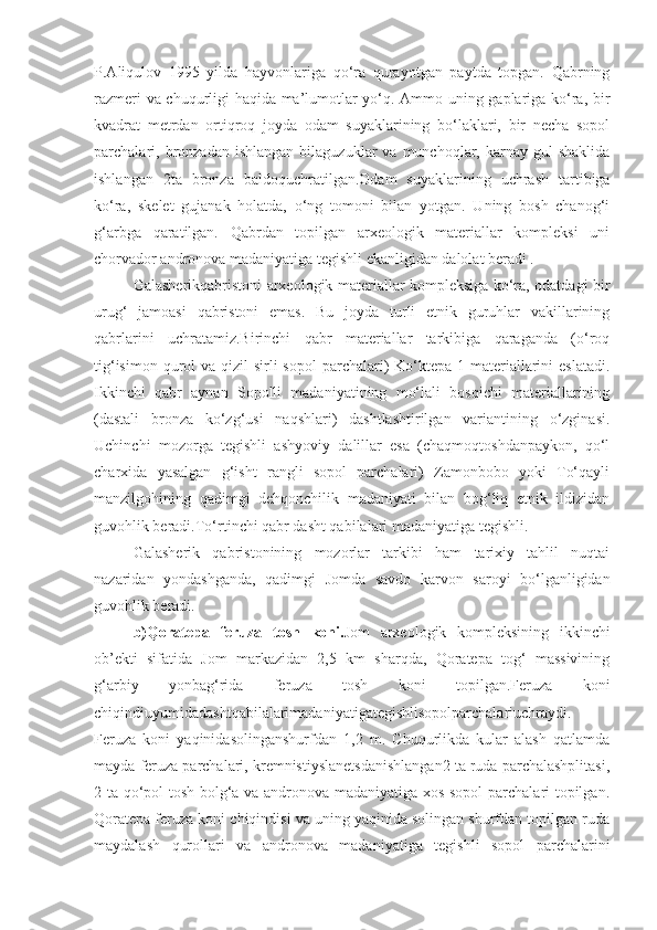 P.Aliqulov   1995   yilda   hayvonlariga   qo‘ra   qurayotgan   paytda   topgan.   Qabrning
razmeri va chuqurligi haqida ma’lumotlar yo‘q. Ammo uning gaplariga ko‘ra, bir
kvadrat   metrdan   ortiqroq   joyda   odam   suyaklarining   bo‘laklari,   bir   necha   sopol
parchalari,  bronzadan   ishlangan  bilaguzuklar  va  munchoqlar,  karnay  gul   shaklida
ishlangan   2ta   bronza   baldoquchratilgan.Odam   suyaklarining   uchrash   tartibiga
ko‘ra,   skelet   gujanak   holatda,   o‘ng   tomoni   bilan   yotgan.   Uning   bosh   chanog‘i
g‘arbga   qaratilgan.   Qabrdan   topilgan   arxeologik   materiallar   kompleksi   uni
chorvador andronova madaniyatiga tegishli ekanligidan dalolat beradi .
Galasherikqabristoni arxeologik materiallar kompleksiga ko‘ra, odatdagi bir
urug‘   jamoasi   qabristoni   emas.   Bu   joyda   turli   etnik   guruhlar   vakillarining
qabrlarini   uchratamiz.Birinchi   qabr   materiallar   tarkibiga   qaraganda   (o‘roq
tig‘isimon qurol  va qizil  sirli  sopol  parchalari)  Ko‘ktepa 1 materiallarini  eslatadi.
Ikkinchi   qabr   aynan   Sopolli   madaniyatining   mo‘lali   bosqichi   materiallarining
(dastali   bronza   ko‘zg‘usi   naqshlari)   dashtlashtirilgan   variantining   o‘zginasi.
Uchinchi   mozorga   tegishli   ashyoviy   dalillar   esa   (chaqmoqtoshdanpaykon,   qo‘l
charxida   yasalgan   g‘isht   rangli   sopol   parchalari)   Zamonbobo   yoki   To‘qayli
manzilgohining   qadimgi   dehqonchilik   madaniyati   bilan   bog‘liq   etnik   ildizidan
guvohlik beradi.To‘rtinchi qabr dasht qabilalari madaniyatiga tegishli.
Galasherik   qabristonining   mozorlar   tarkibi   ham   tarixiy   tahlil   nuqtai
nazaridan   yondashganda,   qadimgi   Jomda   savdo   karvon   saroyi   bo‘lganligidan
guvohlik beradi.
b)Qoratepa   feruza   tosh   koni. Jom   arxeologik   kompleksining   ikkinchi
ob’ekti   sifatida   Jom   markazidan   2,5   km   sharqda,   Qoratepa   tog‘   massivining
g‘arbiy   yonbag‘rida   feruza   tosh   koni   topilgan.Feruza   koni
chiqindiuyumidadashtqabilalarimadaniyatigategishlisopolparchalariuchraydi.
Feruza   koni   yaqinidasolinganshurfdan   1,2   m.   Chuqurlikda   kular   alash   qatlamda
mayda feruza parchalari, kremnistiyslanetsdanishlangan2 ta ruda parchalashplitasi,
2 ta qo‘pol tosh bolg‘a va andronova madaniyatiga xos sopol  parchalari topilgan.
Qoratepa feruza koni chiqindisi va uning yaqinida solingan shurfdan topilgan ruda
maydalash   qurollari   va   andronova   madaniyatiga   tegishli   sopol   parchalarini 