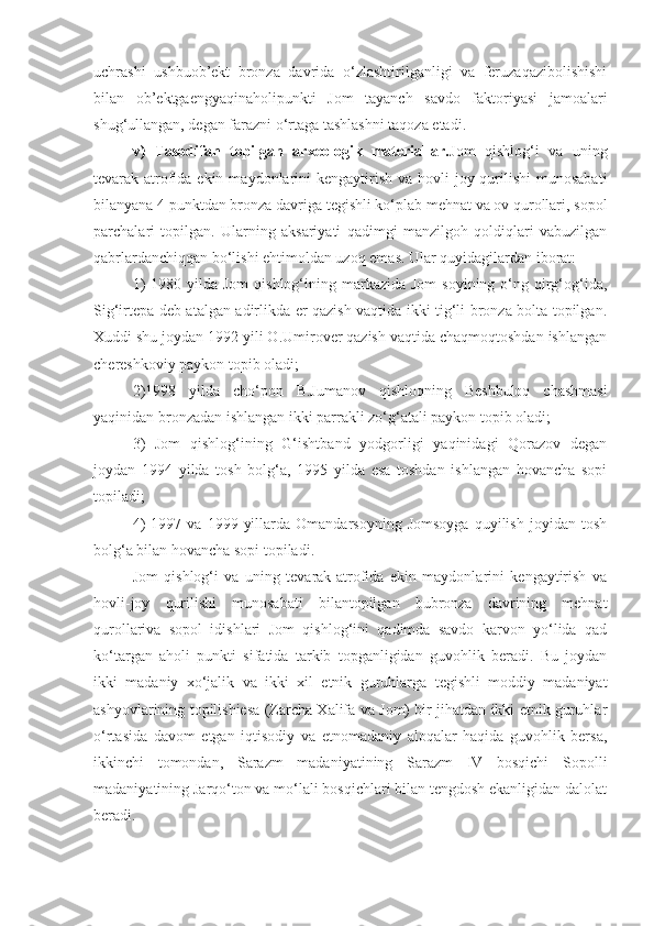 uchrashi   ushbuob’ekt   bronza   davrida   o‘zlashtirilganligi   va   feruzaqazibolishishi
bilan   ob’ektgaengyaqinaholipunkti   Jom   tayanch   savdo   faktoriyasi   jamoalari
shug‘ullangan, degan farazni o‘rtaga tashlashni taqoza etadi.
v)   Tasodifan   topilgan   arxeologik   materiallar. Jom   qishlog‘i   va   uning
tevarak-atrofida ekin  maydonlarini   kengaytirish  va hovli-joy qurilishi  munosabati
bilanyana 4 punktdan bronza davriga tegishli ko‘plab mehnat va ov qurollari, sopol
parchalari   topilgan.   Ularning   aksariyati   qadimgi   manzilgoh   qoldiqlari   vabuzilgan
qabrlardanchiqqan bo‘lishi ehtimoldan uzoq emas. Ular quyidagilardan iborat: 
1)   1980 yilda  Jom   qishlog‘ining markazida  Jom   soyining o‘ng qirg‘og‘ida,
Sig‘irtepa deb atalgan adirlikda er qazish vaqtida ikki tig‘li bronza bolta topilgan.
Xuddi shu joydan 1992 yili O.Umirover qazish vaqtida chaqmoqtoshdan ishlangan
chereshkoviy paykon topib oladi;
2)1998   yilda   cho‘pon   B.Jumanov   qishloqning   Beshbuloq   chashmasi
yaqinidan bronzadan ishlangan ikki parrakli zo‘g‘atali paykon topib oladi;
3)   Jom   qishlog‘ining   G‘ishtband   yodgorligi   yaqinidagi   Qorazov   degan
joydan   1994   yilda   tosh   bolg‘a,   1995   yilda   esa   toshdan   ishlangan   hovancha   sopi
topiladi;
4)   1997  va   1999   yillarda   Omandarsoyning   Jomsoyga   quyilish   joyidan  tosh
bolg‘a bilan hovancha sopi topiladi.
Jom   qishlog‘i   va   uning   tevarak-atrofida   ekin   maydonlarini   kengaytirish   va
hovli-joy   qurilishi   munosabati   bilantopilgan   bubronza   davrining   mehnat
qurollariva   sopol   idishlari   Jom   qishlog‘ini   qadimda   savdo   karvon   yo‘lida   qad
ko‘targan   aholi   punkti   sifatida   tarkib   topganligidan   guvohlik   beradi.   Bu   joydan
ikki   madaniy   xo‘jalik   va   ikki   xil   etnik   guruhlarga   tegishli   moddiy   madaniyat
ashyovlarining topilishiesa (Zarcha Xalifa va Jom) bir jihatdan ikki etnik guruhlar
o‘rtasida   davom   etgan   iqtisodiy   va   etnomadaniy   aloqalar   haqida   guvohlik   bersa,
ikkinchi   tomondan,   Sarazm   madaniyatining   Sarazm   IV   bosqichi   Sopolli
madaniyatining Jarqo‘ton va mo‘lali bosqichlari bilan tengdosh ekanligidan dalolat
beradi.  