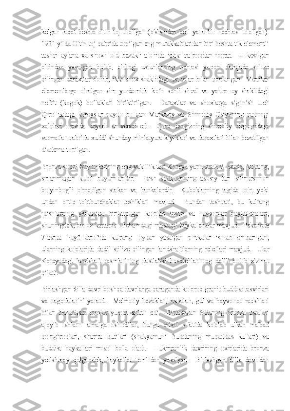 kelgan   faqat   beshta   oltin   toj   topilgan   (o'shandan   beri   yana   bir   nechtasi   topilgan).
1921 yilda Oltin toj qabrida topilgan eng murakkablaridan biri beshta tik elementli
tashqi   aylana   va   shoxli   old   bezakli   alohida   ichki   qalpoqdan   iborat.     U   kesilgan
oltindan   yasalgan   bo'lib,   oldingi   ustunlarning   uchtasi   yuqori   darajada   stilize
qilingan  daraxtlar   bo'lib,   ikki   shox   shaklidagi   ustunlar   bilan  qoplangan.     Vertikal
elementlarga   o ralgan   sim   yordamida   ko p   sonli   shpal   va   yarim   oy   shaklidagiʻ ʻ
nefrit   (kogok)   bo laklari   biriktirilgan.     Daraxtlar   va   shoxlarga   sig'inish   Uch	
ʻ
Qirollikdagi   koreyslar   paydo   bo'lgan   Markaziy   va   Shimoliy   Osiyoning   qadimgi
xalqlari   orasida   deyarli   universal   edi.     Qora   dengizning   shimoliy   qirg'og'idagi
sarmatlar qabrida xuddi shunday miniatyura kiyiklari va daraxtlari bilan bezatilgan
diadema topilgan. 
Bronza sopol buyumlarining eng vakillik turi Koreya yarimorolini  qattiq, kulrang,
sirlanmagan   kulol   buyumlaridir.     Idish   shakllarining   asosiy   turi   silindrsimon
bo'yinbog'li   o'rnatilgan   stakan   va   bankalardir.     Kuboklarning   tagida   to'rt   yoki
undan   ortiq   to'rtburchaklar   teshiklari   mavjud.     Bundan   tashqari,   bu   kulrang
idishlarning   yelkasiga   biriktirilgan   ko'plab   inson   va   hayvonlar   haykalchalari,
shuningdek, bir oz kattaroq o'lchamdagi mustaqil haykalchalar mavjud.  Pekcheda
7-asrda   Puyŏ   atrofida   kulrang   loydan   yasalgan   plitkalar   ishlab   chiqarilgan,
ularning   ko'plarida   dadil   stilize   qilingan   landshaftlarning   releflari   mavjud.     Ular
Koreyadagi   landshaft   rasmlarining   dastlabki   bosqichlarining   dalili   bo'lib   xizmat
qiladi.
Birlashgan Silla davri boshqa davrlarga qaraganda ko'proq granit buddist tasvirlari
va   pagodalarini   yaratdi.     Me'moriy   bezaklar,   masalan,   gul   va   hayvonot   naqshlari
bilan   bezatilgan   tomlar   yuqori   sifatli   edi.     Birlashgan   Sillaning   bronza   ustalari
ajoyib   ishlarni   amalga   oshirdilar,   bunga   misol   sifatida   ko'plab   ulkan   ma'bad
qo'ng'iroqlari,   sharira   qutilari   (shakyamuni   Buddaning   muqaddas   kullari)   va
buddist   haykallari   misol   bo'la   oladi.     Hukmronlik   davrining   oxirlarida   bronza
yetishmay   qolgandek,   haykallar   temirdan   yasalgan.     Birlashgan   Silla   davridan 