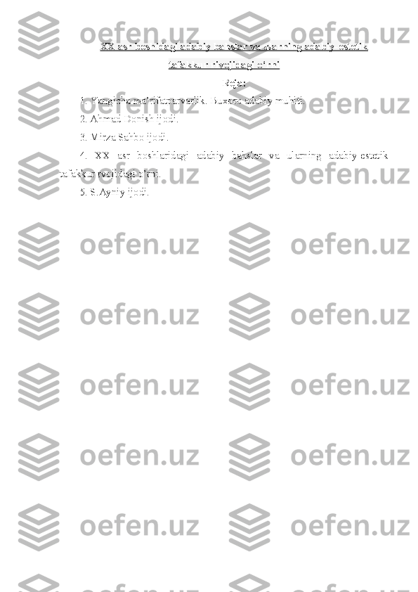 XX asr boshidagi adabiy bahslar va ularning adabiy-estetik
tafakkur rivojidagi o‘rni
Reja:
1. Yangicha ma’rifatparvarlik. Buxoro adabiy muhiti.
2. Ahmad Donish ijodi.
3. Mirza Sahbo ijodi.
4.   XX   asr   boshlaridagi   adabiy   bahslar   va   ularning   adabiy-estetik
tafakkur rvojidagi o’rni.
5. S.Ayniy ijodi. 