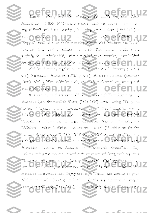 Buxoro     adabiy   muhitida   an’anaviy   ikki   tillilik   rivojlandi.   Amir
Abdulahadxon   (1859-1910)   nafaqai   siyosiy   hayotning,   adabiy   ijodning   ham
eng   e’tiborli   vakili   edi.   Ayniqsa,   bu   uning   amirlik   davri   (1885-1910)da
yaqqol   namoyon   bo’ldi.   Uning   bobosi   Amir   Haydar   (1800-1826)   ham
“Sayyid”   taxallusi   bilan   she’rlar   mashq   qilardi.   Abdulahadxon   esa   “Ojiz”
taxallusi     bilan   tanilgan   sobdevon   shoir   edi.   Xukmdorlarning   adabiyotga
yaqinligi shu darajada ediki, ayrim tuman hakimlari, masalan, Hisor hokimi
Avliyoqumbek “Husayniy” taxallusi bilan davom tortib qilgan edi.
Abdulahadxonning   rag’bati   va   himmati   bilan   Afzal   Pirmastiy   (1915   y
v.b.),   Ne’matullo   Muhtaram   (1920   y.   v.b.),   Mirsiddiq   Holimat   (amirning
ukasi),   Abdi   kabilar   tazkiralar   tuzib,   an’anaviy   tazkirachilikni   yangi-yangi
asarlar bilan boyitdilar.
X1X   asrning   oxiri   XX   asr   boshi   Buxoro   tazkirachilik   maktabining   ida,
shubhasiz   Qori   Rahmatulloh   Vozoq   (1818-1894)   turadi.   Uning   1871   yilda
tuzilgan   “Tuhfatul   ahbotfi   tazkiratiya   -   ashob”   (“Suhbatdoshlar   zikrida
do’stlar   tuhfasi”)   tazkirasi   XVIII   asrning   oxiri   XIX   asrning   boshlari
Turkiston   shoirlarini   qamrab   olgan   edi.   Afzal   Maxdum   Pirmastiyning
“Afzaluit   –   tazkor   fi   zikrish   –   shuaro   val   -   ai’or”   (“SHoirlar   va   she’rlar
haqidagi Afzal tazkirasi”) (1904) X1X asr oxiri XX asr boshida o’lkamizda
yashagan   135   shoir   haqida   ma’lumot   beradi.   Ne’matulla   Muhtaram   (1910),
Mirsuddin   Hashmat   va   Abdullarning   “Tazkiratuli   shuaro”lari,   Hoji
Hakimxonning “Munexatut - tovorix” (“Tanlangan tarixlar”), Sadr Ziyoning
“SHuorayi   mutaaxxarin   va   fuzaloyi   muasirin”   (“So’nggi   shoirlar   va
zamondosh   fozillari”)   asarlari   mazkur   davr   adabiy   muhiti   o’rnida   muhim
manba bo’lib  xizmat  qiladi. Hajviy  asarlariga “Bepul” deb taxallus qo’ygan
Abduqodir   Savdo   (1823-?)   tojik   tilida   she’riy   sayohatnomalari   yozgan
Jonmuhammad   Joniy   (1839-1881),   “TarixgaSalimiy”si   bilan   shuhrat   topgan 