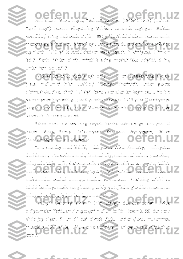 Ismi-sharifi   Mirza   Hayot,   “Sahbo”   taxallusi   (1845/46-1918)   (ma’nosi
“qizil   may”)   Buxoro   viloyatining   Vobkent   tumanida   tug’ilgan.   Maktab
savodidagi so’ng madrasada o’qidi. 1885 yilda Abdulahadxon Buxoro amiri
martabasiga  ko’tarilgan,  Mirza  Hayit  uning  saroyida  eshik  og’asi  vazifasiga
tayinlandi.   1910   yilda   Abdulahadxon   vafot   etgach,   hokimiyatga   Olimxon
keldi.   Sahbo   ishdan   olinib,   miroblik   so’ng   mirshablikka   qo’yildi.   So’ng
undan ham ozod etildi.
1915   yildan   unga   siyosiy   ayb   qo’yildi.   CHor   Rossiyasining   siyosiy
josusi   ma’lumoti   bilan   qushbegi   huzuriga   chaqirtirib,   undan   gazeta
o’qimaslikka tilxat olindi. 1917 yil fevralь voqealaridan keyin esa, u inqilob
va hurriyatga hayrixohligi, jadidligi uchun qamaldi. 1918 yilda Qabadiyonga
surgun   qilinib,   mahalliy   hokim   Muhammad   Rahimbek   buyrug’i   bilan   otga
sudratilib, fojiona qatl etiladi.
Sahbo   nomi   o’z   davrining   deyarli   barcha   tazkiralariga   kiritilgan.   U
haqda   Mirza   Somiy   Bo’stoniydan   Sadriddin   Ayniygacha,   Mirza
Tursunzodagacha fikr bildirganlar.
“... u  shunday mard  kishiki, -  deb  yozadi Afzal  Pirmastiy,  -   nihoyatda
donishmand, o’ta xushmuomala, himmati oliy, marhamati baland, parxezkor,
nihoyatda   tetik,   aqlli,   she’rshunoslik   va   baytshunoslikda   tengi   yo’q,   tabiati
nozik,   zehni   o’tkir,   she’rlari   g’oyat   go’zal,   so’zlari   nasihatli...   devoni
mukammal...   asarlari   ommaga   maqbul   va   manzur...   SHe’rning   ta’biri   va
tahriri  benihoya nozik, rang-barang,  turkiy  va  tojikcha g’azallari  mazmunan
nihoyatda xub, qofiyalari benihoya marg’ub...”
1980   yili   shoirning   o’z   qo’li   bilan   tuzilgan   dastlabki   devoni   O’zFA
qo’lyozmalar fikrida aniqlanayotgani ma’lum bo’ldi. Devonda 550 dan ortiq
she’r   joy   olgan.   SHuni   61   tasi   o’zbek   tilida.   Janrlar   g’azal,   muxammas,
musaddas.   1991   yilda   H.Muxtorova   she’rning   “Tanlangan   asarlar”ini   chop
ettirdi. 