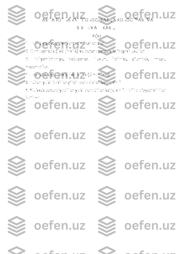 HASHAROTLARNI BIOLOGIYASI, E KOLOGIYASI VA
SISTEMATIKASI . .
Reja:
1. To’liq va chala rivojlanuvchi hasharotlar.
2. Gomogenetik (ikki jinslik) va partenogenetik ko’payish usullari.
3.   Poliyembrioniya,   pedogenez.   Tuxum,   lichinka,   g’umbak,   imago,
metamorfoz.
4. Hasharotlarga  jinsiy ikki xillik (dimorfizm)
5.Tuban yoki boshlang’ich qanoqizlar kenja sinfi
6 .YUksak taraqqiyotlilar yoki qanotlilar keija sinfi.To’liq o’zgarishlilar
bo’limi.  .   