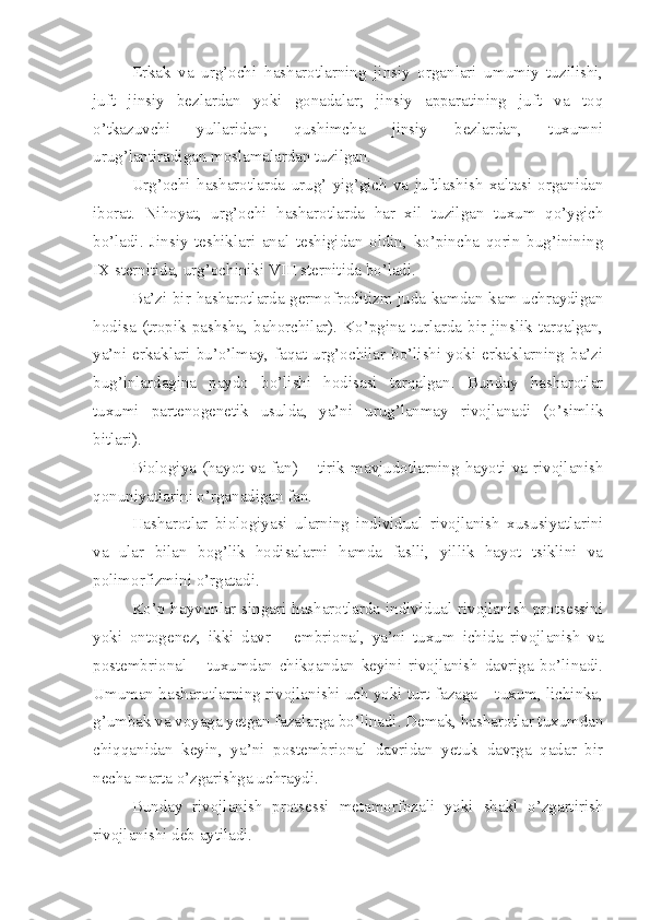 Erkak   va   urg’ochi   hasharotlarning   jinsiy   organlari   umumiy   tuzilishi,
juft   jinsiy   bezlardan   yoki   gonadalar;   jinsiy   apparatining   juft   va   toq
o’tkazuvchi   yullaridan;   qushimcha   jinsiy   bezlardan,   tuxumni
urug’lantiradigan moslamalardan tuzilgan. 
Urg’ochi   hasharotlarda   urug’   yig’gich   va   juftlashish   xaltasi   organidan
iborat.   Nihoyat,   urg’ochi   hasharotlarda   har   xil   tuzilgan   tuxum   qo’ygich
bo’ladi.   Jinsiy   teshiklari   anal   teshigidan   oldin,   ko’pincha   qorin   bug’inining
IX sternitida, urg’ochiniki VIII sternitida bo’ladi.
Ba’zi bir hasharotlarda germofroditizm juda kamdan-kam uchraydigan
hodisa  (tropik  pashsha,  bahorchilar).  Ko’pgina  turlarda  bir  jinslik  tarqalgan,
ya’ni  erkaklari  bu’o’lmay,  faqat  urg’ochilar  bo’lishi  yoki  erkaklarning  ba’zi
bug’inlardagina   paydo   bo’lishi   hodisasi   tarqalgan.   Bunday   hasharotlar
tuxumi   partenogenetik   usulda,   ya’ni   urug’lanmay   rivojlanadi   (o’simlik
bitlari).
Biologiya   (hayot   va   fan)   –   tirik   mavjudotlarning   hayoti   va   rivojlanish
qonuniyatlarini o’rganadigan fan.
Hasharotlar   biologiyasi   ularning   individual   rivojlanish   xususiyatlarini
va   ular   bilan   bog’lik   hodisalarni   hamda   faslli,   yillik   hayot   tsiklini   va
polimorfizmini o’rgatadi.
Ko’p hayvonlar singari hasharotlarda individual rivojlanish protsessini
yoki   ontogenez,   ikki   davr   –   embrional,   ya’ni   tuxum   ichida   rivojlanish   va
postembrional   –   tuxumdan   chikqandan   keyini   rivojlanish   davriga   bo’linadi.
Umuman hasharotlarning rivojlanishi uch yoki turt fazaga – tuxum, lichinka,
g’umbak va voyaga yetgan fazalarga bo’linadi. Demak, hasharotlar tuxumdan
chiqqanidan   keyin,   ya’ni   postembrional   davridan   yetuk   davrga   qadar   bir
necha marta o’zgarishga uchraydi.
Bunday   rivojlanish   protsessi   metamorfozali   yoki   shakl   o’zgartirish
rivojlanishi deb aytiladi. 