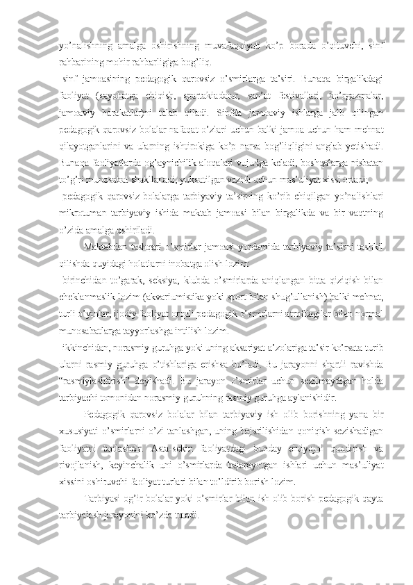 yo’nalishning   amalga   oshirishning   muvafaqqiyati   ko’p   borada   o’qituvchi,   sinf
rahbarining mohir rahbarligiga bog’liq.
-sinf   jamoasining   pedagogik   qarovsiz   o’smirlarga   ta’siri.   Bunaqa   birgalikdagi
faoliyat   (sayohatga   chiqish,   spartakiadalar,   san’at   festivallari,   ko’rgazmalar,
jamoaviy   harakatlar)ni   talab   qiladi.   Sinfda   jamoaviy   ishlarga   jalb   qilingan
pedagogik qarovsiz bolalar  nafaqat  o’zlari   uchun balki  jamoa uchun ham  mehnat
qilayotganlarini   va   ularning   ishtirokiga   ko’p   narsa   bog’liqligini   anglab   yetishadi.
Bunaqa faoliyatlarda og’aynichilik aloqalari vujudga keladi, boshqalarga nisbatan
to’g’ri munosabat shakllanadi, yuksatilgan vazifa uchun mas’uliyat xissi ortadi;
-pedagogik   qarovsiz   bolalarga   tarbiyaviy   ta’sirning   ko’rib   chiqilgan   yo’nalishlari
mikrotuman   tarbiyaviy   ishida   maktab   jamoasi   bilan   birgalikda   va   bir   vaqtning
o’zida amalga oshiriladi.
Maktabdan   tashqari   o’smirlar   jamoasi   yordamida   tarbiyaviy   ta’sirni   tashkil
qilishda quyidagi holatlarni inobatga olish lozim:
-birinchidan   to’garak,   seksiya,   klubda   o’smirlarda   aniqlangan   bitta   qiziqish   bilan
cheklanmaslik lozim (akvariumistika yoki sport bilan shug’ullanish) balki mehnat,
turli o’yinlar, ijodiy faoliyat orqali pedagogik o’smirlarni atrofdagilar bilan normal
munosabatlarga tayyorlashga intilish lozim.
-ikkinchidan, norasmiy guruhga yoki uning aksariyat a’zolariga ta’sir ko’rsata turib
ularni   rasmiy   guruhga   o’tishlariga   erishsa   bo’ladi.   Bu   jarayonni   shartli   ravishda
“rasmiylashtirish”   deyishadi.   Bu   jarayon   o’smirlar   uchun   sezilmaydigan   holda
tarbiyachi tomonidan norasmiy guruhning rasmiy guruhga aylanishidir.
Pedagogik   qarovsiz   bolalar   bilan   tarbiyaviy   ish   olib   borishning   yana   bir
xususiyati   o’smirlarni   o’zi   tanlashgan,   uning   bajarilishidan   qoniqish   sezishadigan
faoliyatni   tanlashdir.   Asta-sekin   faoliyatdagi   bunday   ehtiyojni   qondirish   va
rivojlanish,   keyinchalik   uni   o’smirlarda   bajarayotgan   ishlari   uchun   mas’uliyat
xissini oshiruvchi faoliyat turlari bilan to’ldirib borish lozim.
Tarbiyasi  og’ir bolalar yoki o’smirlar bilan ish olib borish pedagogik qayta
tarbiyalash jarayonini ko’zda tutadi.  