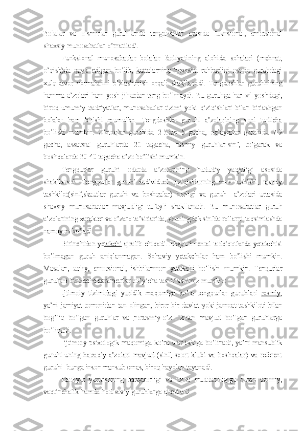 Bolalar   va   o’smirlar   guruhlarida   tengdoshlar   orasida   fuknsional,   emotsional
shaxsiy munosabatlar o’rnatiladi.
Funksional   munosabatlar   bolalar   faoliyatining   alohida   sohalari   (mehnat,
o’qish)da   qayd   etilgan   bo’lib,   kattalarning   bevosita   rahbarligi   ostida   guruhdagi
xulq-atvor   normalarini   o’zlashtirish   orqali   shakllanadi.   Tengdoshlar   guruhhining
hamma a’zolari  ham  yosh jihatdan teng bo’lmaydi. Bu guruhga har  xil  yoshdagi,
biroq   umumiy   qadriyatlar,   munosabatlar   tizimi   yoki   qiziqishlari   bilan   birlashgan
bolalar   ham   kirishi   mumuikn.   Tengdoshlar   guruhi   a’zolarining   soni   turlicha
bo’lishi   mumkin.   O’rtoqlar   guruhida   2-3dan   5   gacha,   og’aynilar   guruhida   7-9
gacha,   assatsial   guruhlarda   20   tagacha,   rasmiy   guruhlar-sinf,   to’garak   va
boshqalarda 30-40 tagacha a’zo bo’lishi mumkin.
Tengqurlar   guruhi   odatda   a’zolarining   hududiy   yaqinligi   asosida
shakllanadi.   Tengqurlar   guruhi   individual   qiziqishlarning   mos   tushishi,   rasmiy
tashkilot(sinf,skautlar   guruhi   va   boshqalar)   borligi   va   guruh     a’zolari   urtasida
shaxsiy   munosabatlar   mavjudligi   tufayli   shakllanadi.   Bu   munosabatlar   guruh
a’zolarining xarakter va o’zaro ta’sirlarida, shuningdek sinfda rollarni taqsimlashda
namoyon bo’ladi.
Birinchidan ye takchi   ajralib chiqadi. Ekspurimental tadqiqotlarda yetakchisi
bo’lmagan   guruh   aniqlanmagan.   Sohaviy   yetakchilar   ham   bo’lishi   mumkin.
Masalan,   aqliy,   emotsional,   ishbilanmon   yetakchi   bo’lishi   mumkin.   Tenqurlar
guruhini bir necha parametrlar bo’yicha tasniflashimiz mumkin:
Ijtimoiy   tizimidagi   yuridik   maqomiga   ko’ra   tengqurlar   guruhlari   rasmiy ,
ya’ni   jamiyat  tomonidan  tan olingan,  biror   bir   davlat  yoki   jamoat  tashkiloti   bilan
bog’liq   bo’lgan   guruhlar   va   norasmiy -o’z-o’zidan   mavjud   bo’lgan   guruhlarga
bo’linadi.
  ijtimoiy psixologik maqomiga ko’ra ular ikkiga bo’linadi, ya’ni mansublik
guruhi-uning  haqaqiy   a’zolari   mavjud   (sinf,   sport   klubi   va   boshqalar)   va  referent
guruhi- bunga inson mansub emas, biroq hayolan tayanadi. 
Faoliyat   yuritishning   barqarorligi   va   uzoq   muddatliligiga   qarab   doimiy,
vaqtinchalik hamda hodisaviy guruhlarga ajratiladi.  