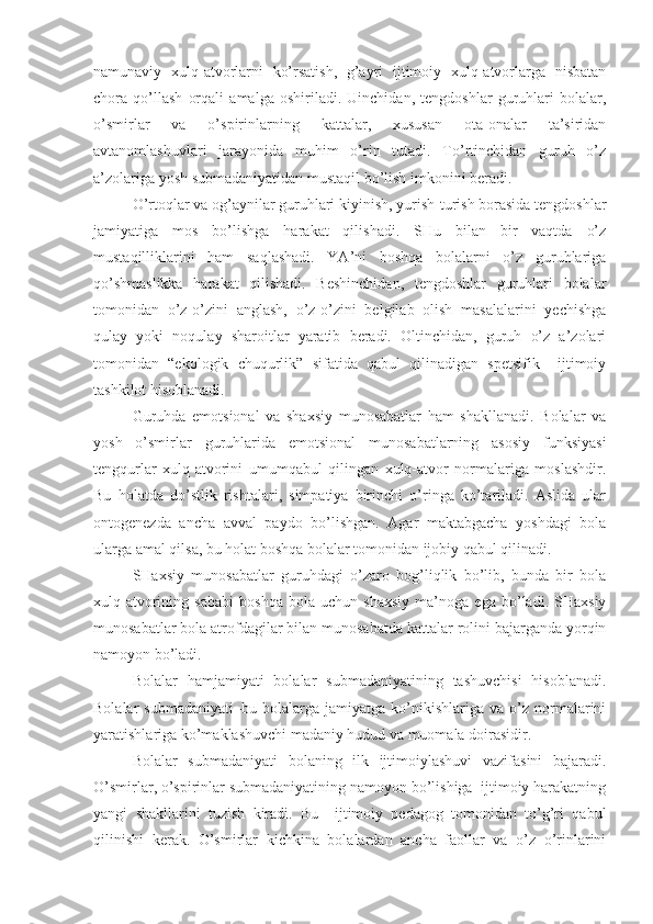 namunaviy   xulq-atvorlarni   ko’rsatish,   g’ayri   ijtimoiy   xulq-atvorlarga   nisbatan
chora   qo’llash   orqali   amalga   oshiriladi.   Uinchidan,   tengdoshlar   guruhlari   bolalar,
o’smirlar   va   o’spirinlarning   kattalar,   xususan   ota-onalar   ta’siridan
avtanomlashuvlari   jarayonida   muhim   o’rin   tutadi.   To’rtinchidan   guruh   o’z
a’zolariga yosh submadaniyatidan mustaqil bo’lish imkonini beradi. 
O’rtoqlar va og’aynilar guruhlari kiyinish, yurish-turish borasida tengdoshlar
jamiyatiga   mos   bo’lishga   harakat   qilishadi.   SHu   bilan   bir   vaqtda   o’z
mustaqilliklarini   ham   saqlashadi.   YA’ni   boshqa   bolalarni   o’z   guruhlariga
qo’shmaslikka   harakat   qilishadi.   Beshinchidan,   tengdoshlar   guruhlari   bolalar
tomonidan   o’z-o’zini   anglash,   o’z-o’zini   belgilab   olish   masalalarini   yechishga
qulay   yoki   noqulay   sharoitlar   yaratib   beradi.   Oltinchidan,   guruh   o’z   a’zolari
tomonidan   “ekologik   chuqurlik”   sifatida   qabul   qilinadigan   spetsifik     ijtimoiy
tashkilot hisoblanadi. 
Guruhda   emotsional   va   shaxsiy   munosabatlar   ham   shakllanadi.   Bolalar   va
yosh   o’smirlar   guruhlarida   emotsional   munosabatlarning   asosiy   funksiyasi
tengqurlar   xulq-atvorini   umumqabul   qilingan   xulq-atvor   normalariga   moslashdir.
Bu   holatda   do’stlik   rishtalari,   simpatiya   birinchi   o’ringa   ko’tariladi.   Aslida   ular
ontogenezda   ancha   avval   paydo   bo’lishgan.   Agar   maktabgacha   yoshdagi   bola
ularga amal qilsa, bu holat boshqa bolalar tomonidan ijobiy qabul qilinadi. 
SHaxsiy   munosabatlar   guruhdagi   o’zaro   bog’liqlik   bo’lib,   bunda   bir   bola
xulq-atvorining   sababi   boshqa   bola   uchun   shaxsiy   ma’noga   ega   bo’ladi.   SHaxsiy
munosabatlar bola atrofdagilar bilan munosabatda kattalar rolini bajarganda yorqin
namoyon bo’ladi. 
Bolalar   hamjamiyati   bolalar   submadaniyatining   tashuvchisi   hisoblanadi.
Bolalar   submadaniyati–bu   bolalarga   jamiyatga   ko’nikishlariga   va   o’z   normalarini
yaratishlariga ko’maklashuvchi madaniy hudud va muomala doirasidir. 
Bolalar   submadaniyati   bolaning   ilk   ijtimoiylashuvi   vazifasini   bajaradi.
O’smirlar, o’spirinlar submadaniyatining namoyon bo’lishiga  ijtimoiy harakatning
yangi   shakllarini   tuzish   kiradi.   Bu     ijtimoiy   pedagog   tomonidan   to’g’ri   qabul
qilinishi   kerak.   O’smirlar   kichkina   bolalardan   ancha   faollar   va   o’z   o’rinlarini 