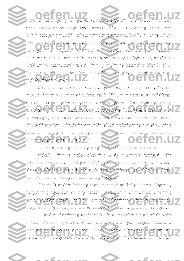 topishlari   uchun   yangi   faoliyat   va   xulq-atvor   shakllarini   qidirishadi.   Biroq   ular
ancha   tavakkalchi   va   bunga   tayyor   emaslar.   O’spirinlik   davrining   inqirozi   ham
ko’p borada yangi muqobil faoliyat normalarini yaratishga bog’liq. SHuning uchun
o’spirin-o’smir submadaniyati nafaqat ijtimoiylashtiruvchi, balki konstruktiv ijodiy
funksiyani   ham   bajaradi.   O’smirlar   va   o’spirinlar   submadaniyatini   kattalar
olamidan   ajratib   turuvchi   omillar   madaniy   va   texnologik   o’zgarishlar,   yolg’izlik
OAVlarning   qarama-qarshi   ta’siri,     ijtimoiy   muhitning   beqarorligi   bilan   bog’liq.
Bu   hollarda   o’spirinlar   va   o’smirlar   guruhlari   turli   g’ayri-ijtimoiy   xarakatlarga
intilishlari xam mumkin.
O’spirinlar   va   o’smirlar   submadaniyati   rivojlanishining   ikki   yo’nalishi
mavjud. Birinchisi u umumiy jihatlarga ega bo’lib, turli mintaqa va yo’nalishlarga
ajraladi.   Ikkinchi   yo’nalish   yoshlar   submadaniyatiga   g’ayri   madaniyatlarning
ta’siriga   bog’liq.   Bu   holatda   biz   mavjud   jamiyatning   huquqiy   asoslariga   tajovuz
qilmaydigan,   birq   axloq   umumqabul   qilingan   xulq-atvor   normalariga   qarshi
chiquvchi yoshlarni uchratishimiz mumkin. g’ayri madaniyatning borligi va uning
tarqalishi   u   yoki   bu   jamiyatning   inqirozidan   hamda   insonlarning
qoniqmayotganligidan dalolat beradi.
 ijtimoiy pedagogning tarbiyasi og’ir o’spirinlar bilan ish olib borish
Maktab     ijtimoiy   pedagogikasining   asosiy   muammosi   tarbiyasi   og’ir
o’spirinlar hisoblanadi. 12-16 yoshli o’g’il-qizlar o’spirin hisoblanishadi. Bu davr
shaxs   shakllanishi   jarayonida   nihoyatda   katta   ahamiyatga   ega.   SHu   bilan   birga
ham o’smirlar ham tarbiyachilar uchun qiyin davrdir. 
O’spirinlik   yoshida   bolaning   hayot   sharoitlari   va   faoliyati   ancha   o’zgaradi,
ruhiyatining   qayta   qurilishi   ro’y   beradi.   Tengqurlari   bilan   muomala   qilishning
yangi   shakllari   paydo   bo’ladi.   Jamoada   o’spirinning   ijtimoiy   maqomida
o’zgarishlar ro’y beradi,ota-onalar va ustozlar tomonidan unga talablar kuchayadi
Bu   yoshda   o’spirinning   vaqtinchalik   oila   va   maktabda   ruhiy   ajralishi   sodir
bo’ladi.   O’spirinning   shakllanishida   ota-onaning   ahamiyati   pasayadi.   Odatda   u
rasmiy   jamoa   va   norasmiy   muomala   guruhini   tanlash   bilan   band   bo’ladi   va   oxir
oqibat   o’zini   qulay   sezadigan,   unga   hurmat   bilan   munosabatda   bo’linadigan 