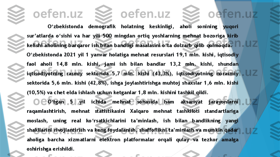 O‘zbekistonda  demografik  holatning  keskinligi,  aholi  sonining  yuqori 
sur’atlarda  o‘sishi  va  har  yili  500  mingdan  ortiq  yoshlarning  mehnat  bozoriga  kirib 
kelishi aholining barqaror ish bilan bandligi masalasini o‘ta dolzarb qilib qolmoqda. 
O‘zbekistonda  2021  yil  1  yanvar  holatiga  mehnat  resurslari  19,1  mln.  kishi,  iqtisodiy 
faol  aholi  14,8  mln.  kishi,  jami  ish  bilan  bandlar  13,2  mln.  kishi,  shundan 
iqtisodiyotning  rasmiy  sektorida  5,7  mln.  kishi  (43,3%),  iqtisodiyotning  norasmiy 
sektorida  5,6  mln.  kishi  (42,8%),  ishga  joylashtirishga  muhtoj  shaxslar  1,6  mln.  kishi 
(10,5%) va chet elda ishlash uchun ketganlar 1,8 mln. kishini tashkil qildi. 
O‘tgan  5  yil  ichida  mehnat  sohasida  ham  aksariyat  jarayonlarni 
raqamlashtirish,  mehnat  statistikasini  Xalqaro  mehnat  tashkiloti  standartlariga 
moslash,  uning  real  ko‘rsatkichlarini  ta’minlash,  ish  bilan  bandlikning  yangi 
shakllarini rivojlantirish va keng foydalanish, shaffoflikni ta’minlash va mumkin qadar 
aholiga  barcha  xizmatlarni  elektron  platformalar  orqali  qulay  va  tezkor  amalga 
oshirishga erishildi.                 